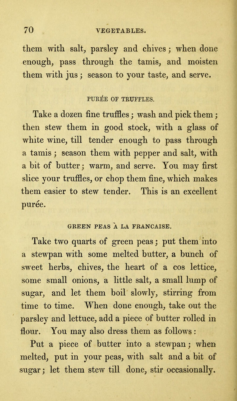 them with salt_, parsley and chives; when done enough, pass through the tamis, and moisten them with jus ; season to your taste, and serve. pue:^e or truffles. Take a dozen fine truffles; wash and pick them; then stew them in good stock, with a glass of white wine, till tender enough to pass through a tamis ; season them with pepper and salt, with a bit of butter; warm, and serve. You may first slice your truffles, or chop them fine, which makes them easier to stew tender. This is an excellent puree. GREEN PEAS A LA FRANCAISE. Take two quarts of green peas; put them into a stewpan with some melted butter, a bunch of sweet herbs, chives, the heart of a cos lettice, some small onions, a little salt, a small lump of sugar, and let them boil slowly, stirring from time to time. When done enough, take out the parsley and lettuce, add a piece of butter rolled in flour. You may also dress them as follows: Put a piece of butter into a stewpan; when melted, put in your peas, with salt and a bit of sugar; let them stew till done, stir occasionally.