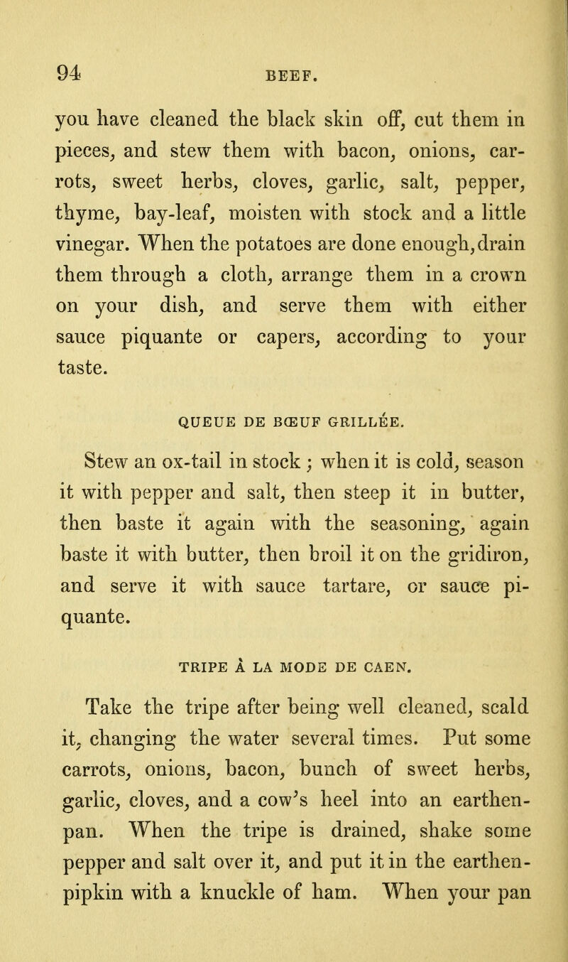 you have cleaned the black skin oS, cut them in pieces^ and stew them with bacon^ onions^ car- rots, sweet herbs, cloves, garlic, salt, pepper, thyme, bay-leaf, moisten with stock and a little vinegar. When the potatoes are done enough, drain them through a cloth, arrange them in a crown on your dish, and serve them with either sauce piquante or capers, according to your taste. QUEUE DE B(EUF GRILLEE. Stew an ox-tail in stock ; when it is cold, season it with pepper and salt, then steep it in butter, then baste it again with the seasoning, again baste it with butter, then broil it on the gridiron, and serve it with sauce tartare, or sauce pi- quante. TRIPE A LA MODE DE CAEN. Take the tripe after being well cleaned, scald it, changing the water several times. Put some carrots, onions, bacon, bunch of sweet herbs, garlic, cloves, and a cow^s heel into an earthen- pan. When the tripe is drained, shake some pepper and salt over it, and put it in the earthen- pipkin with a knuckle of ham. When your pan