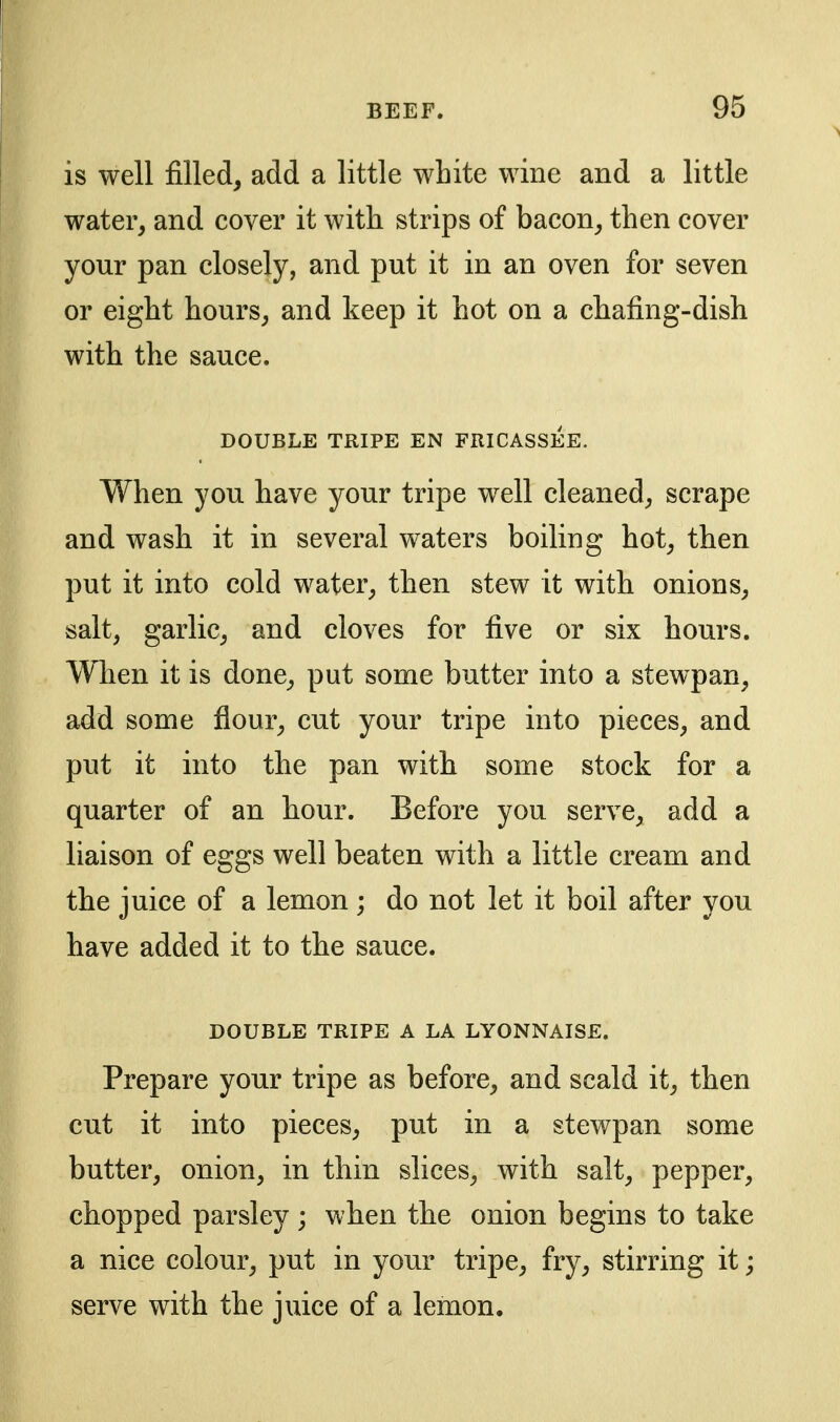 is well filled, add a little white wine and a little water, and cover it with strips of bacon, then cover your pan closely, and put it in an oven for seven or eight hours, and keep it hot on a chafing-dish with the sauce. DOUBLE TRIPE EN FRICASSEE. When you have your tripe well cleaned, scrape and wash it in several waters boiling hot, then put it into cold water, then stew it with onions, salt, garlic, and cloves for five or six hours. When it is done, put some butter into a stewpan, add some flour, cut your tripe into pieces, and put it into the pan with some stock for a quarter of an hour. Before you serve, add a liaison of eggs well beaten with a little cream and the juice of a lemon ; do not let it boil after you have added it to the sauce. DOUBLE TRIPE A LA LYONNAISE. Prepare your tripe as before, and scald it, then cut it into pieces, put in a stewpan some butter, onion, in thin slices, with salt, pepper, chopped parsley ; when the onion begins to take a nice colour, put in your tripe, fry, stirring it; serve with the juice of a lemon.