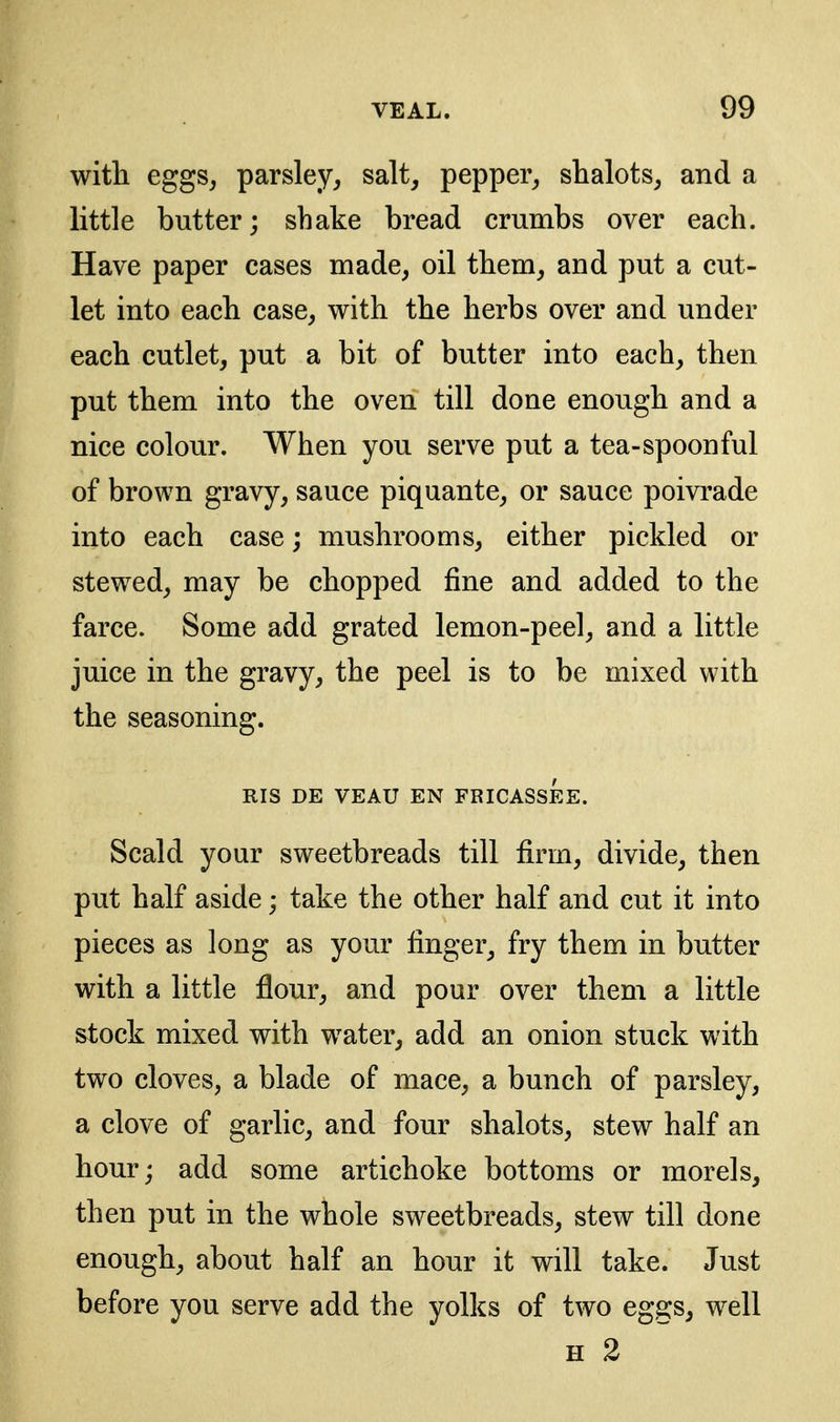 with eggs, parsley, salt, pepper, shalots, and a little butter; shake bread crumbs over each. Have paper cases made, oil them, and put a cut- let into each case, with the herbs over and under each cutlet, put a bit of butter into each, then put them into the oven till done enough and a nice colour. When you serve put a tea-spoonful of brown gravy, sauce piquante, or sauce poivrade into each case; mushrooms, either pickled or stewed, may be chopped fine and added to the farce. Some add grated lemon-peel, and a little juice in the gravy, the peel is to be mixed with the seasoning. RIS DE VEAU EN FRICASSEE. Scald your sweetbreads till firm, divide, then put half aside; take the other half and cut it into pieces as long as your finger, fry them in butter with a little flour, and pour over them a little stock mixed with water, add an onion stuck with two cloves, a blade of mace, a bunch of parsley, a clove of garlic, and four shalots, stew half an hour; add some artichoke bottoms or morels, then put in the whole sweetbreads, stew till done enough, about half an hour it will take. Just before you serve add the yolks of two eggs, well H 2