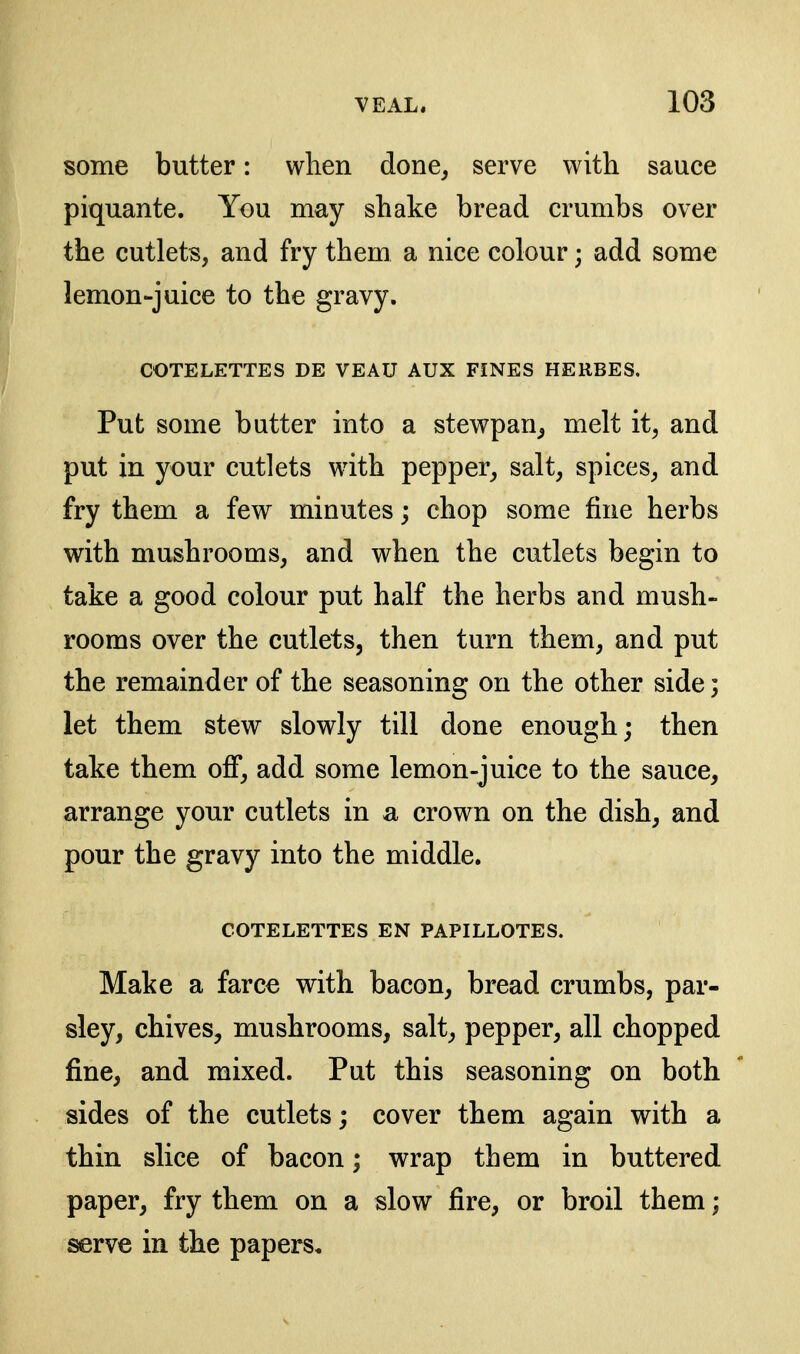 some butter: when done^ serve with sauce piquante. You may shake bread crumbs over the cutlets, and fry them a nice colour; add some lemon-juice to the gravy. COTELETTES DE VEAU AUX FINES HERBES. Put some butter into a stewpan^ melt it, and put in your cutlets with pepper^ salt, spices, and fry them a few minutes; chop some fine herbs with mushrooms, and when the cutlets begin to take a good colour put half the herbs and mush- rooms over the cutlets, then turn them, and put the remainder of the seasoning on the other side; let them stew slowly till done enough; then take them off, add some lemon-juice to the sauce, arrange your cutlets in a crown on the dish, and pour the gravy into the middle. COTELETTES EN PAPILLOTES. Make a farce with bacon, bread crumbs, par- sley, chives, mushrooms, salt, pepper, all chopped fine, and mixed. Put this seasoning on both sides of the cutlets; cover them again with a thin slice of bacon; wrap them in buttered paper, fry them on a slow fire, or broil them; serve in the papers.