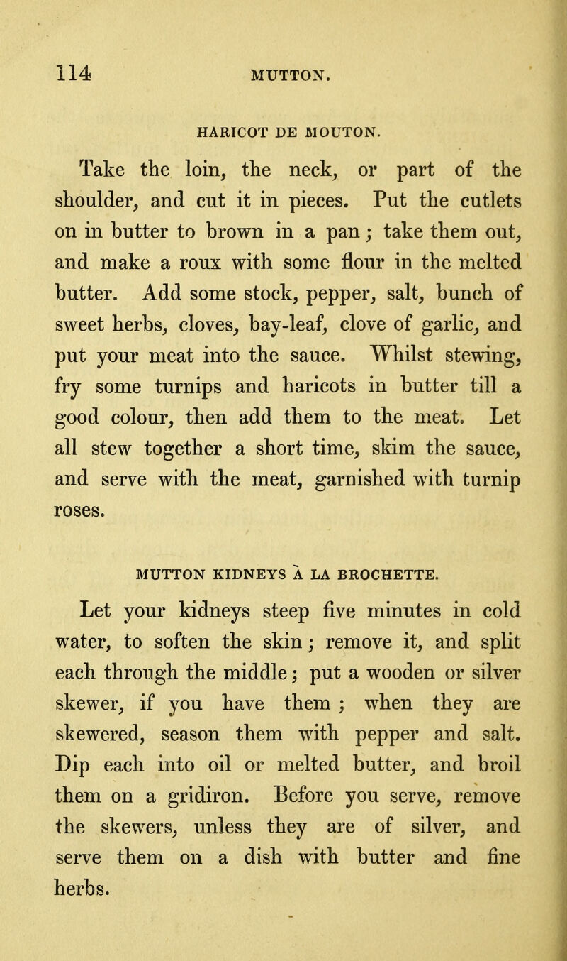 HARICOT DE MOUTON. Take the loin, the neck, or part of the shoulder, and cut it in pieces. Put the cutlets on in butter to brown in a pan; take them out, and make a roux with some flour in the melted butter. Add some stock, pepper, salt, bunch of sweet herbs, cloves, bay-leaf, clove of garlic, and put your meat into the sauce. Whilst stewing, fry some turnips and haricots in butter till a good colour, then add them to the meat. Let all stew together a short time, skim the sauce, and serve with the meat, garnished with turnip roses. MUTTON KIDNEYS A LA BROCHETTE. Let your kidneys steep five minutes in cold water, to soften the skin; remove it, and split each through the middle; put a wooden or silver skewer, if you have them ; when they are skewered, season them with pepper and salt. Dip each into oil or melted butter, and broil them on a gridiron. Before you serve, remove the skewers, unless they are of silver, and serve them on a dish with butter and fine herbs.