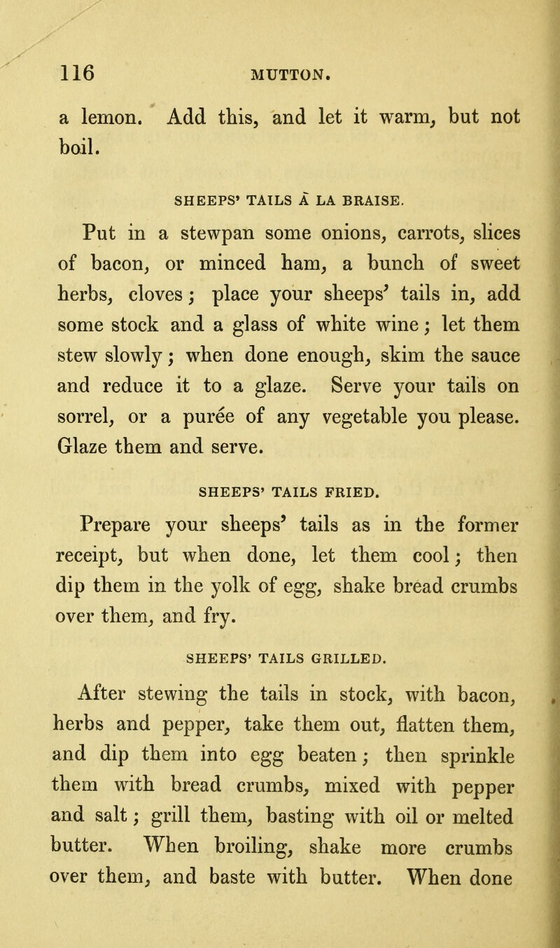 a lemon. Add this, and let it warm^ but not boil. SHEEPS' TAILS A LA BRAISE, Put in a stewpan some onions, carrots, slices of bacon, or minced ham, a bunch of sweet herbs, cloves; place your sheeps^ tails in, add some stock and a glass of white wine; let them stew slowly; when done enough, skim the sauce and reduce it to a glaze. Serve your tails on sorrel, or a puree of any vegetable you please. Glaze them and serve. SHEEPS' TAILS FRIED. Prepare your sheeps' tails as in the former receipt, but when done, let them cool; then dip them in the yolk of egg, shake bread crumbs over them, and fry. SHEEPS' TAILS GRILLED. After stewing the tails in stock, with bacon, herbs and pepper, take them out, flatten them, and dip them into egg beaten; then sprinkle them with bread crumbs, mixed with pepper and salt; grill them, basting with oil or melted butter. When broiling, shake more crumbs over them, and baste with butter. When done