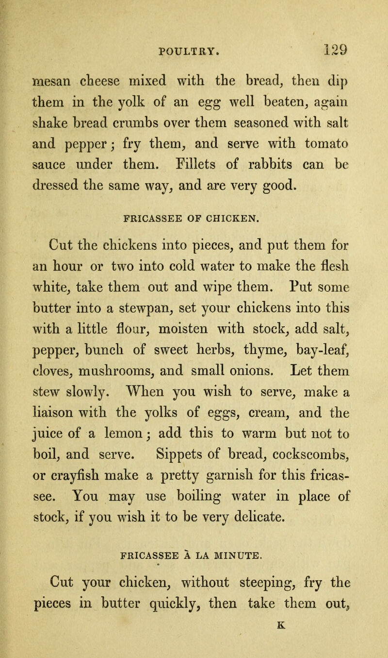 mesan cheese mixed with the breads then dip them in the yolk of an egg well beaten^ again shake bread crumbs over them seasoned with salt and pepper; fry them, and serve with tomato sauce under them. Fillets of rabbits can be dressed the same way, and are very good. FRICASSEE OF CHICKEN. Cut the chickens into pieces, and put them for an hour or two into cold water to make the flesh white, take them out and w4pe them. Put some butter into a stewpan, set your chickens into this with a little floar, moisten with stock, add salt, pepper, bunch of sweet herbs, thyme, bay-leaf, cloves, mushrooms, and small onions. Let them stew slowly. When you wish to serve, make a liaison with the yolks of eggs, cream, and the juice of a lemon; add this to warm but not to boil, and serve. Sippets of bread, cockscombs, or crayfish make a pretty garnish for this fricas- see. You may use boiling water in place of stock, if you wish it to be very delicate. FRICASSEE A LA MINUTE. Cut your chicken, without steeping, fry the pieces in butter quickly, then take them out^ K