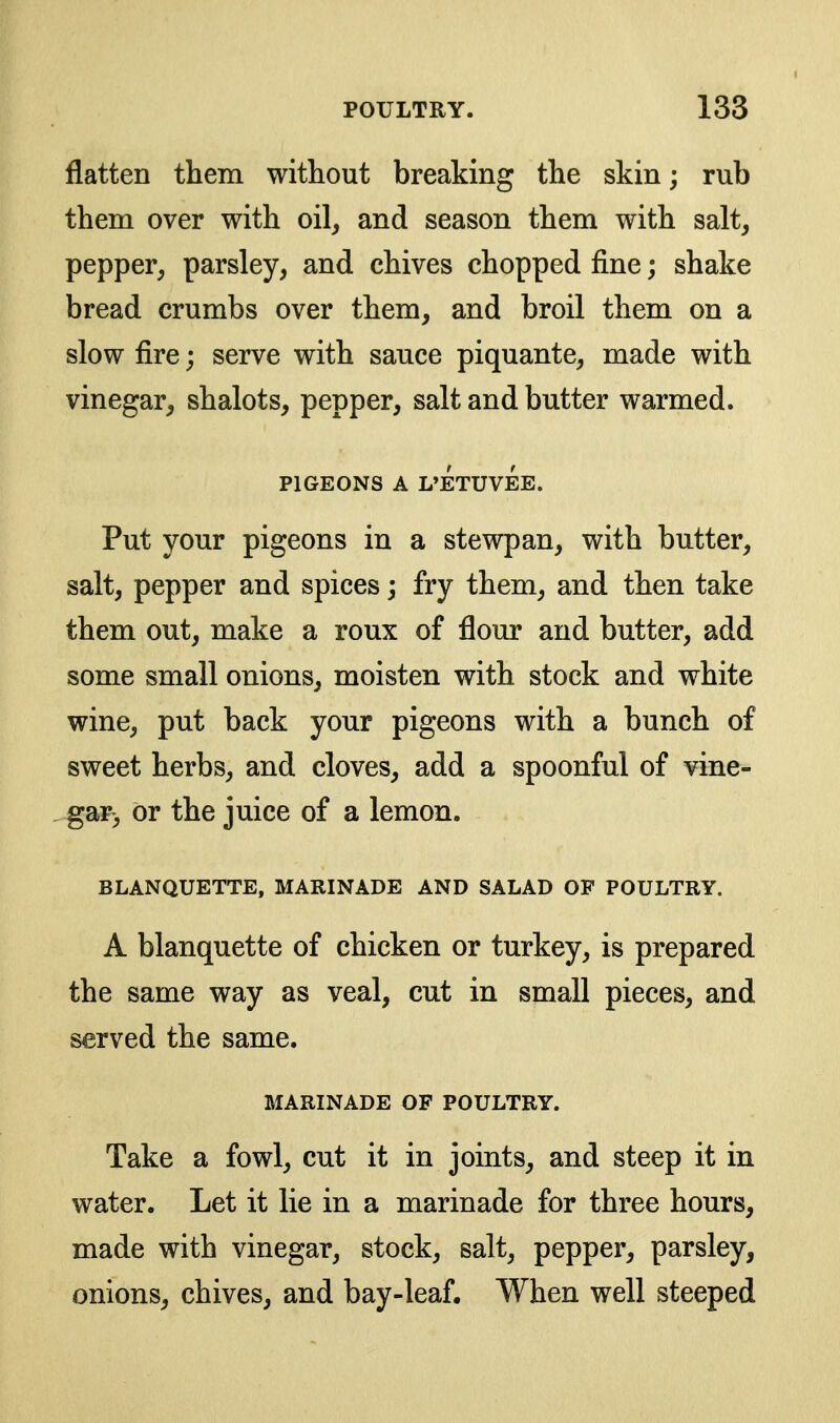 flatten them without breaking the skin; rub them over with oil, and season them with salt, pepper, parsley, and chives chopped fine; shake bread crumbs over them, and broil them on a slow fire; serve with sauce piquante, made with vinegar, shalots, pepper, salt and butter warmed. PIGEONS A L'ETUVEE. Put your pigeons in a stewpan, with butter, salt, pepper and spices; fry them, and then take them out, make a roux of flour and butter, add some small onions, moisten with stock and white wine, put back your pigeons with a bunch of sweet herbs, and cloves, add a spoonful of vine- gar, or the juice of a lemon. BLANQUETTE, MARINADE AND SALAD OF POULTRY. A blanquette of chicken or turkey, is prepared the same way as veal, cut in small pieces, and served the same. MARINADE OF POULTRY. Take a fowl, cut it in joints, and steep it in water. Let it lie in a marinade for three hours, made with vinegar, stock, salt, pepper, parsley, onions, chives, and bay-leaf. When well steeped