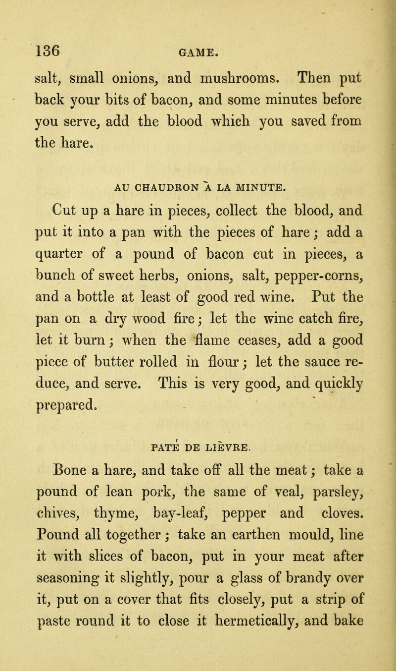 salt, small onions^ and mushrooms. Then put back your bits of bacon, and some minutes before you serve, add the blood which you saved from the hare. AU CHAUDRON A LA MINUTE. Cut up a hare in pieces, collect the blood, and put it into a pan with the pieces of hare; add a quarter of a pound of bacon cut in pieces, a bunch of sweet herbs, onions, salt, pepper-corns, and a bottle at least of good red wine. Put the pan on a dry wood fire; let the wine catch fire, let it burn; when the flame ceases, add a good piece of butter rolled in flour; let the sauce re- duce, and serve. This is very good, and quickly prepared. PATE DE LIEVRE. Bone a hare, and take ofl all the meat; take a pound of lean pork, the same of veal, parsley, chives, thyme, bay-leaf, pepper and cloves. Pound all together ; take an earthen mould, line it with slices of bacon, put in your meat after seasoning it slightly, pour a glass of brandy over it, put on a cover that fits closely, put a strip of paste round it to close it hermetically, and bake