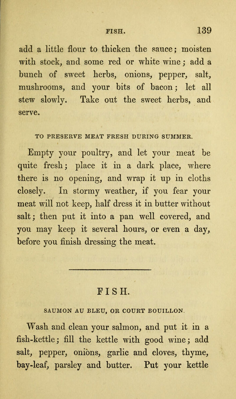 add a little flour to thicken the sauce; moisten with stocky and some red or white wine; add a bunch of sweet herbs, onions, pepper, salt, mushrooms, and your bits of bacon; let all stew slowly. Take out the sweet herbs, and serve. TO PRESERVE MEAT FRESH DURING SUMMER. Empty your poultry, and let your meat be quite fresh; place it in a dark place, where there is no opening, and wrap it up in cloths closely. In stormy weather, if you fear your meat will not keep, half dress it in butter without salt; then put it into a pan well covered, and you may keep it several hours, or even a day, before you finish dressing the meat. FISH. SAUMON AU BLEU, OR COURT BOUILLON. Wash and clean your salmon, and put it in a fish-kettle; fill the kettle with good wine; add salt, pepper, onions, garlic and cloves, thyme, bay-leaf, parsley and butter. Put your kettle