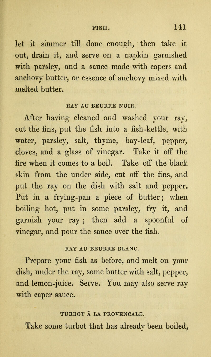 let it simmer till done enough^ then take it out, drain it, and serve on a napkin garnished with parsley, and a sauce made with capers and anchovy butter, or essence of anchovy mixed with melted butter. RAY AU BEURRE NOIR. After having cleaned and washed your ray, cut the fins^ put the fish into a fish-kettle, with water, parsley, salt, thyme, bay-leaf, pepper, cloves, and a glass of vinegar. Take it off the fire when it comes to a boil. Take ofi the black skin from the under side, cut off the fins, and put the ray on the dish with salt and pepper. Put in a frying-pan a piece of butter; when boiling hot, put in some parsley, fry it, and garnish your ray; then add a spoonful of vinegar, and pour the sauce over the fish. RAY AU BEURRE BLANC. Prepare your fish as before, and melt on your dish, under the ray, some butter with salt, pepper, and lemon-juice. Serve. You may also serve ray with caper sauce. TURBOT A LA PROVENCALE. Take some turbot that has already been boiled,