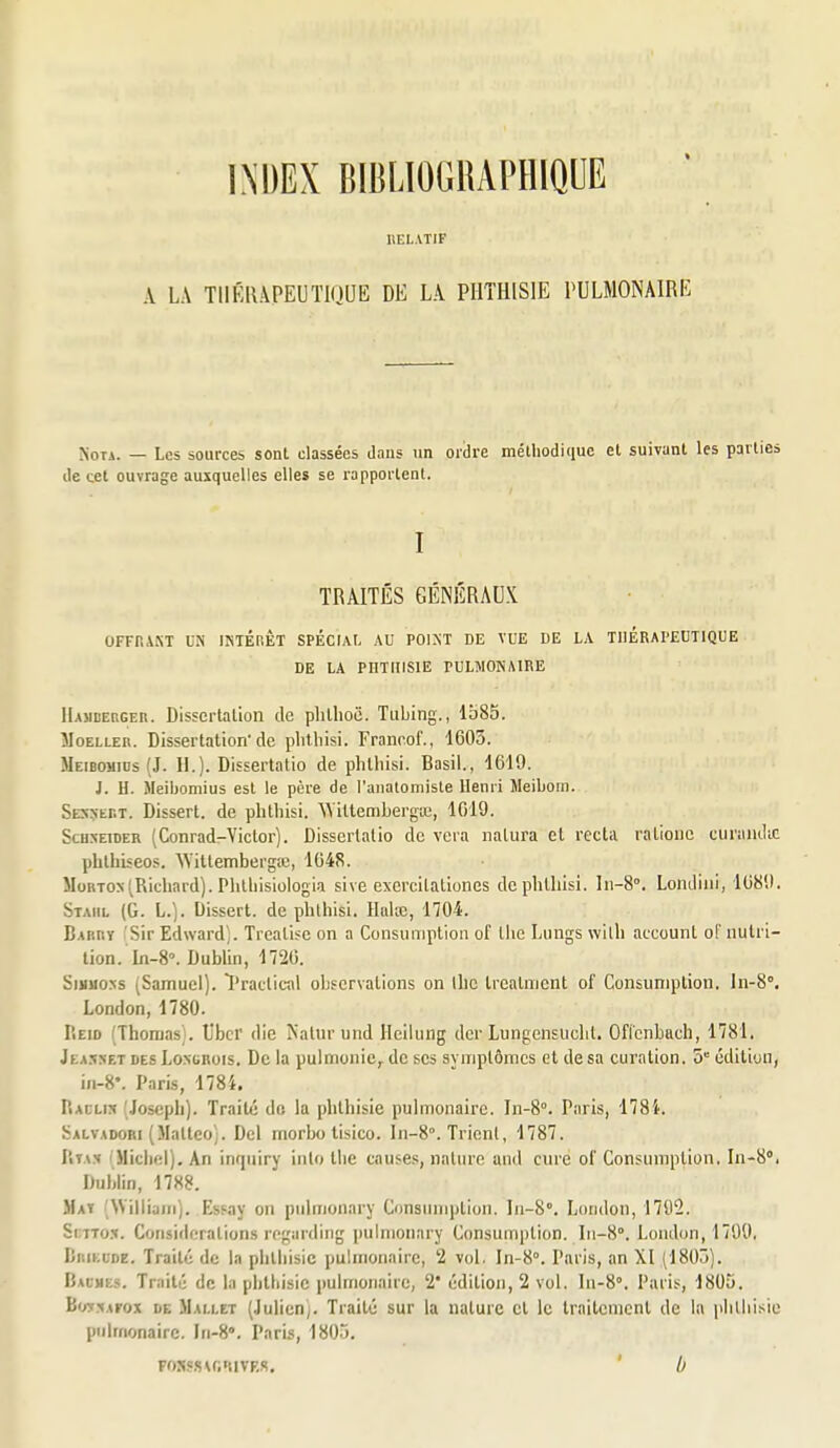 IIEL.VTIF A LA THÉRAPEUTIQUE DE LA PIITHISIE PULMONAIRE Nota. — Les sources sont classées dnns un ordre méthodique et suivant les parties de cet ouvrage auxquelles elles se rapportent. I TRAITÉS GÉNÉRAUX OFFr.ANT UN INTÉHÊT SPÉCIAI, AU POIMT DE VUE DE LA THÉRAPEUTIQUE DE LA PIlTniSlE PULMONAIRE llAHBERGEn. Disscrtalion de plillioë. Tubing., 1585. îIoELLER. Dissertation'de plitliisi. Franr.of., 1605. Meibomids (J. 11.). Dissertatio de phlhisi. Basil., 1619. J. H. Meibomius est le père de l'analomiste Henri Meibom. SESSEr.T. Dissert, de plitliisi. ^Mttembergœ, 1019. Schneider (Conrad-Victor). Dissertatio de vera natura et recta ralionc cuniiidic phthiseos. 'Wittembergœ, 1648. MoRTON (Richard). Phlliisiologia sive exercilationes de plitliisi. In-S. Londiiii, 1089. Staiil (G. L.). Dissert, de plitliisi. Hala;, 1704. Barry fSir Edward). Trealise on a Consuniptlon of the Lungs willi account oF nutri- tion. In-8°. Dublin, 1720. SiHuo.NS (Samuel). ïractical observations on llic Ircatnient of Consuniplion. In-S, London, 1780. Reio (Thomas). Ubcr die Nalurund Hciiung dcr Lungensuclit. Oflcnbach, 1781. Jëassetdes Loxghois. De la pulmonic;. de ses symptômes et de sa curation. 5 édition, iii-8'. Paris, 1784. Racli:* (Joseph). Traité do la phthisie pulmonaire. In-8°. Paris, 1784. Salvadori (.Mattco;. Del morbo tisico. In-8°. Trient, 1787. Uta.v iMicliel). An inqiiiry inlo Ihe causes, nature and cure o! Consumption. \n-^°, Dublin, 1788. Maï William). Essay on pulmonary Consimiplion. In-S. London, 170Î2. Smxo.t. Considérations rngardiiig pulmonary Consumption. ^1-8°. London, 1799, Brikude. Traité de In plilliisic pulmonaire, 2 vol. In-8'>. Paris, an XI (1803). Baumes. Traité de la pblliisie pulmonaire, 2' édition, 2 vol. In-8°. Paris, 1805. Bw:\Arox de Mai.i.et (.lulien). Traité sur la nature cl le Irnitemcnl de la plilliisie pulmonaire. Iii-S. Paris, 1805. Fos«s\r,nivF,R. ' b
