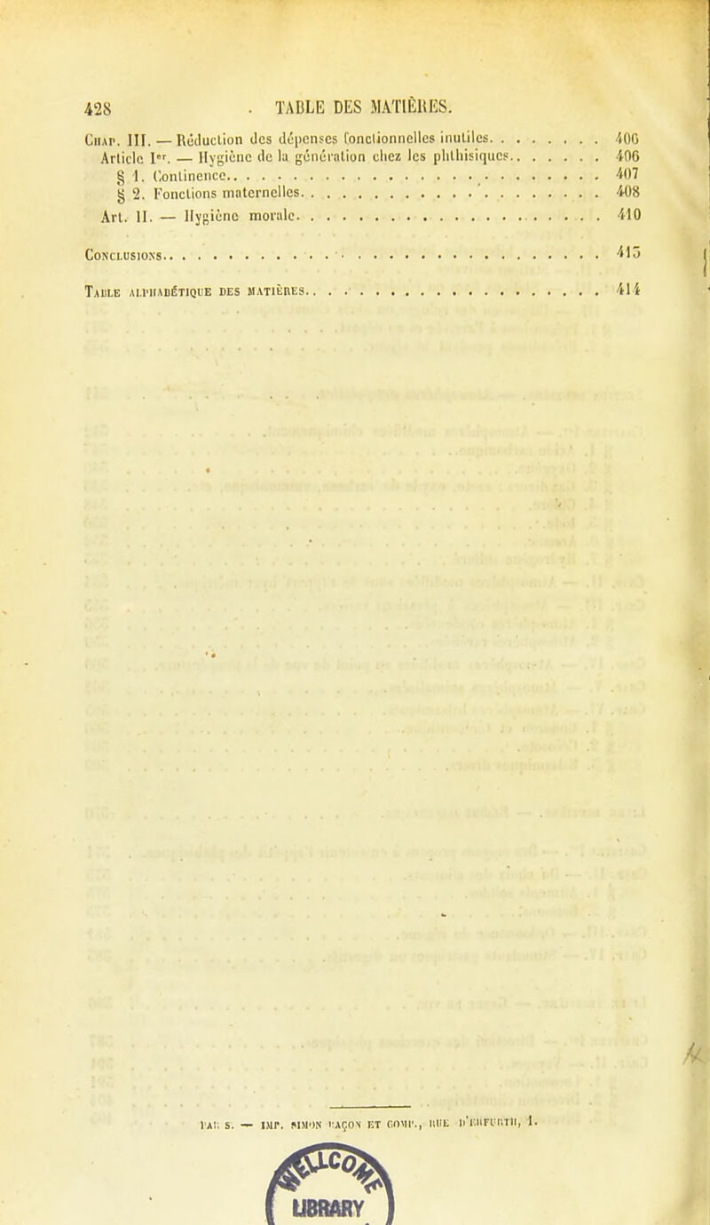 CiiAr. III. — Réduction des dôi)onscs Conclionnellcs iiiulilcs 400 Arliclc I'. — Hygiène de la génériilion cliez les plitliisiquCF 406 g 1. Conlinencc 407 § 2. Fondions maternelles 4-08 Art. II. — Hygiène morale 410 Conclusions ■''15 Taule aii'iiadétique des matières 414 l'Ali S. — IMr. MMOS VAÇOS ET COMl'., IlliL ll'l'.lirUUIll, 1. { UBRARY I