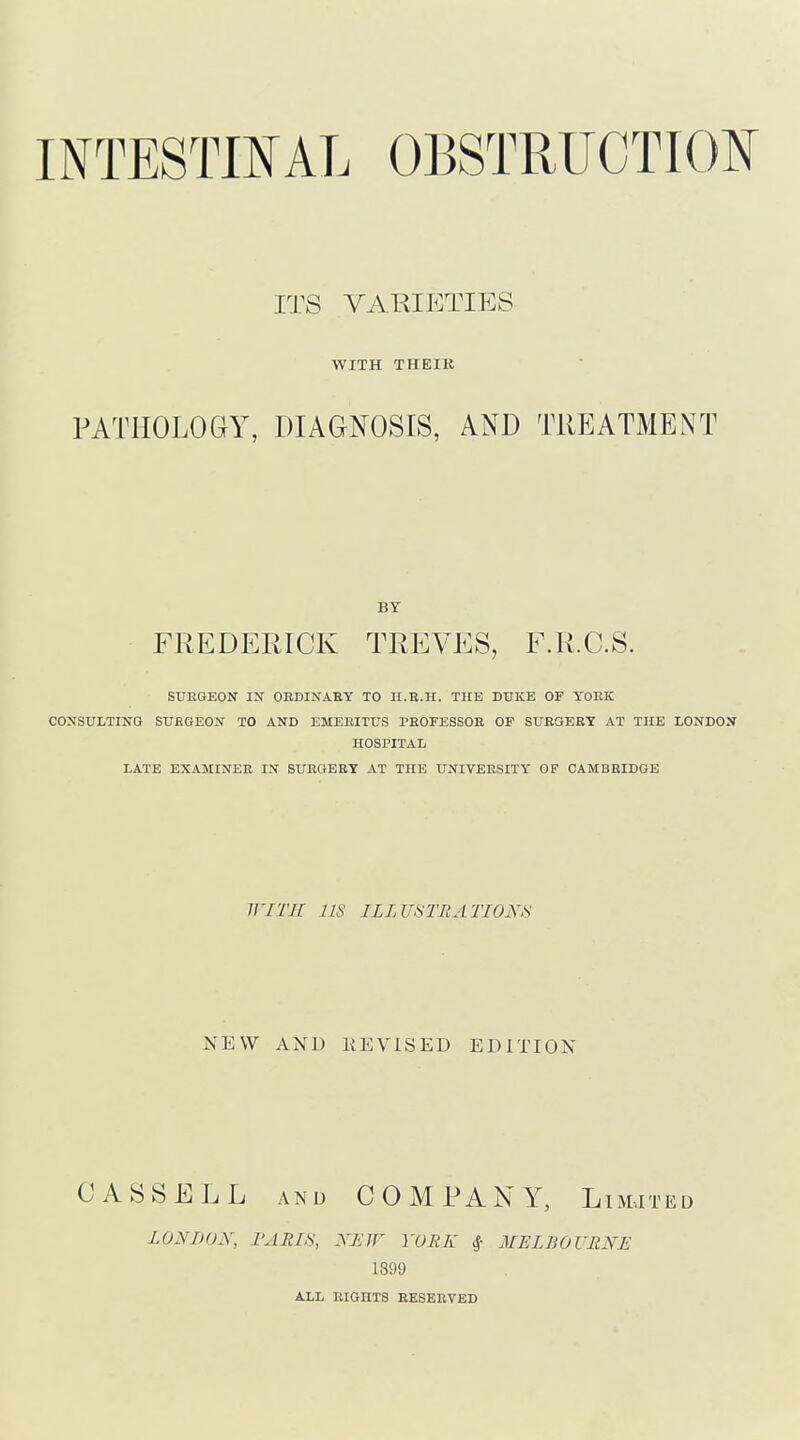 ITS VARIETIES WITH THEIR PATHOLOGY, DIAGNOSIS, AND TREATMENT BY FREDERICK TREVES, F.R.C.S. SUEGEON IX OEDINAEY TO lI.E.H. THE DUKE OF YOEK CONSULTING SUEGEON TO AND EMEEITUS PEOFESSOE OF SUEGEET AT THE LONDON HOSPITAL LATE EXAMINEE IN SUEGEEY AT THE UNLVEESITY OF CAMBEIDGE WITH 118 ILLUSTRATIONS NEW AND REVISED EDITION CASSELL AND COMRANY, Limited LONDON, PARIS, NEIF YORK ^ MELBOURNE 1399 ALL EIGHTS EESEEVED