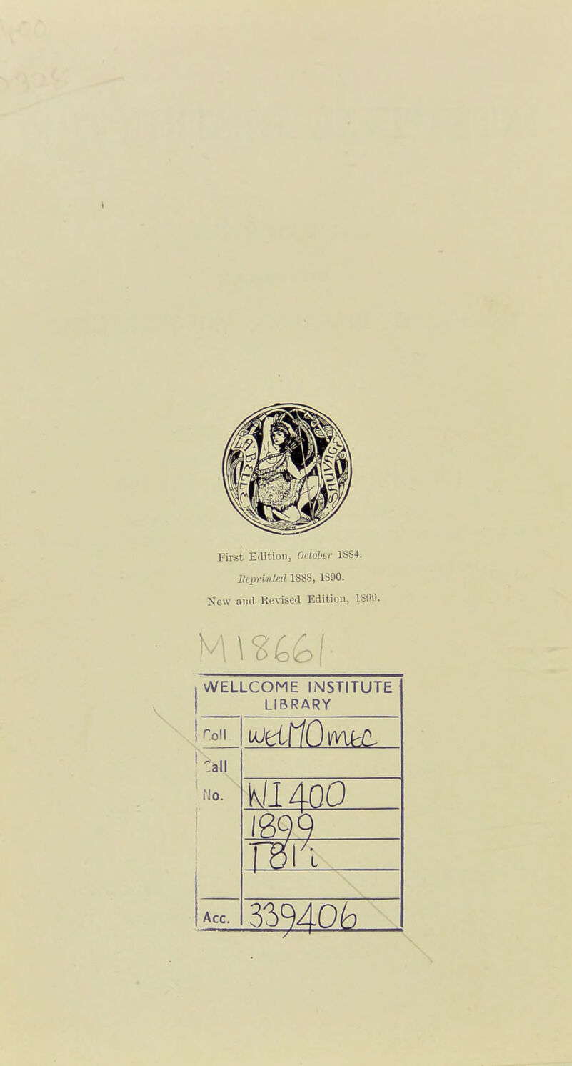 First Edition, October 1SS4. lleprinted 188S, 1890. New and Revised Edition, ISOO. WELLCOME INSTITUTE LIBRARY Toll ujfctr/0 iftoHi Call No. wi 400 Acc.