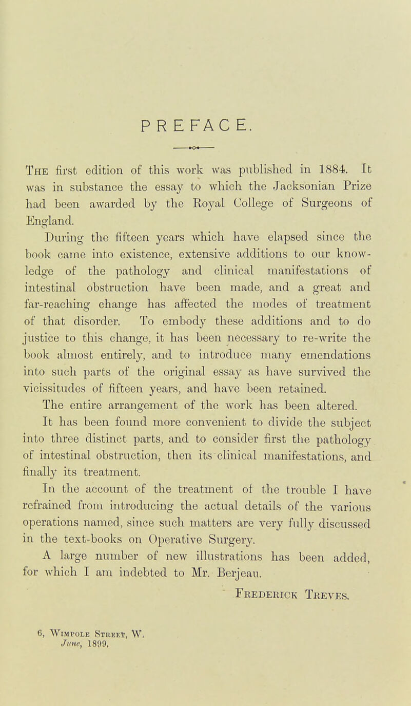 P R E FAC E. The first edition of this work was published in 1884. It was in substance the essay to which the Jacksonian Prize had been awarded by the Royal College of Surgeons of England. During the fifteen years which have elapsed since the book came into existence, extensive additions to our know- ledge of the pathology and clinical manifestations of intestinal obstruction have been made, and a great and far-reaching change has affected the modes of treatment of that disorder. To embody these additions and to do justice to this change, it has been necessary to re-write the book almost entirely, and to introduce many emendations into such parts of the original essay as have survived the vicissitudes of fifteen years, and have been retained. The entire arrangement of the work has been altered. It has been found more convenient to divide the subject into three distinct parts, and to consider first the pathology of intestinal obstruction, then its clinical manifestations, and finally its treatment. In the account of the treatment of the trouble I have refrained from introducing the actual details of the various operations named, since such matters are very fully discussed in the text-books on Operative Surgery. A large number of new illustrations has been added, for which I am indebted to Mr. Berjeau. Frederick Treves. 6, WiMPOLE Street, W. Jkuc, 1899.