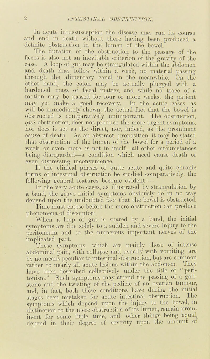 In acute intussusception the disease may run its course and end in death without there having been produced a definite obstruction in the hunen of the bowel. The duration of the obstruction to the passage of the fiBces is also not an inevitable criterion of the gravity of the case. A loop of gut may be strangulated within the abdomen and death may follow within a week, no material passing through the alimentary canal in the meanwhile. (Jn the other hand, the colon may be actually plugged with a hai'dcncd mass of ftecal matter, and Avhilo no trace of a motion may be passed for four or more weeks, the patient may yet make a good recovery. In the acute cases, as will be immediately shown, the actual fact that the bowel is obstructed is comparatively unimportant. The obstruction, quA obstruction, does not produce the more urgent symptoms, nor does it act as the direct, nor, indeed, as the prominent cause of death. As an abstract proposition, it may be stated that obstruction of the lumen of the bowel for a period of a week, or even more, is not in itself—aU other circumstances being disregarded—a condition Avhich need cause death or even distressing inconvenience. If the clinical phases of quite acute and quite chronic forms of intestinal obstruction be studied comparatively, the following general features become evident:— In the very acute cases, as illustrated by strangulation by a band, the grave initial symptoms obviously do in no way depend upon the undoubted fact that the bowel is obstructed. Time must elapse before the mere obstruction can produce phenomena of discomfort. When a loop of gut is snared by a band, the initial symptoms are due solely to a sudden and severe injury to the peritoneum and to the numerous important nerves of the implicated part. These symptoms, which are mainly those of intense abdominal pain, with collapse and usually with vomiting, are by no means peculiar to intestinal obstruction, but are common rather to nearly all acute lesions within the abdomen. They have been described collectively under the title of peri- tonism. Such symptoms may attend the passing of a gall- stone and the twisting of the pedicle of an ovarian tumour, and, in fact, both these conditions have during the initial stages been mistaken for acute intestinal obstruction. The symptoms which depend upon the injury to the bowel, hi distinction to the mere obstruction of its lumen, remain prom- inent for some little time, and, other things being equal, depend in their degree of severity upon the amount of