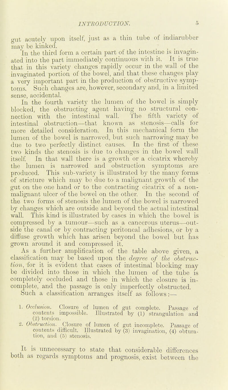 gut acutely upon itself, just as a thin tube of indiarubber may be kinked. In the third form a certain part of the intestine is invagin- ated into the part immediately continuous with it. It is true that in this variety changes rapidly occur in the wall of the invaginated portion of the bowel, and that these changes play a very important part in the production of obstructive symp- toms. Such changes are, however, secondary and, in a limited sense, accidental. In the fourth variety the lumen of the bowel is simply blocked, the obstructing agent having no structural con- nection with the intestinal wall. The fifth variety of intestinal obstruction—that known as stenosis—calls for more detailed consideration. In this mechanical form the lumen of the bowel is narrowed, but such narrowing may be due to two perfectly distinct causes. In the first of these two kinds the stenosis is due to changes in the bowel wall itself In that wall there is a growth or a cicatrix whereby the lumen is narrowed and obstruction symptoms are produced. This sub-variety is illustrated by the many forms of stricture which may be due to a malignant growth of the gut on the one hand or to the contracting cicatrix of a non- malignant ulcer of the bowel on the other. In the second of the two forms of stenosis the lumen of the bowel is narrowed by changes which are outside and beyond the actual intestinal wall. This kind is illustrated by cases in which the bowel is compressed by a tumour—such as a cancerous uterus^out- side the canal or by contracting peritoneal adhesions, or by a diffuse growth which has arisen beyond the bowel but has grown around it and compressed it. As a further amplification of the table above given, a classification may be based upon the degree of the obstruc- tion, for it is evident that cases of intestinal blocking may be divided into those in which the lumen of the tube is completely occluded and those in which the closure is in- complete, and the passage is only imperfectly obstructed. Such a classification arranges itself as follows:— 1. Occlusion. Closure of lumeu of gut complete. Passage of contents impossible. Illustrated by (1) strangulation and (2) torsion. 2. Obstruction. Closure of lumen of gut incomplete. Passage of contents difficult. Illustrated by (3) invagination, (4) obtura- tion, and (5) stenosis. It is unnecessary to state that considerable differences both as regards symptoms and prognosis, exist between the