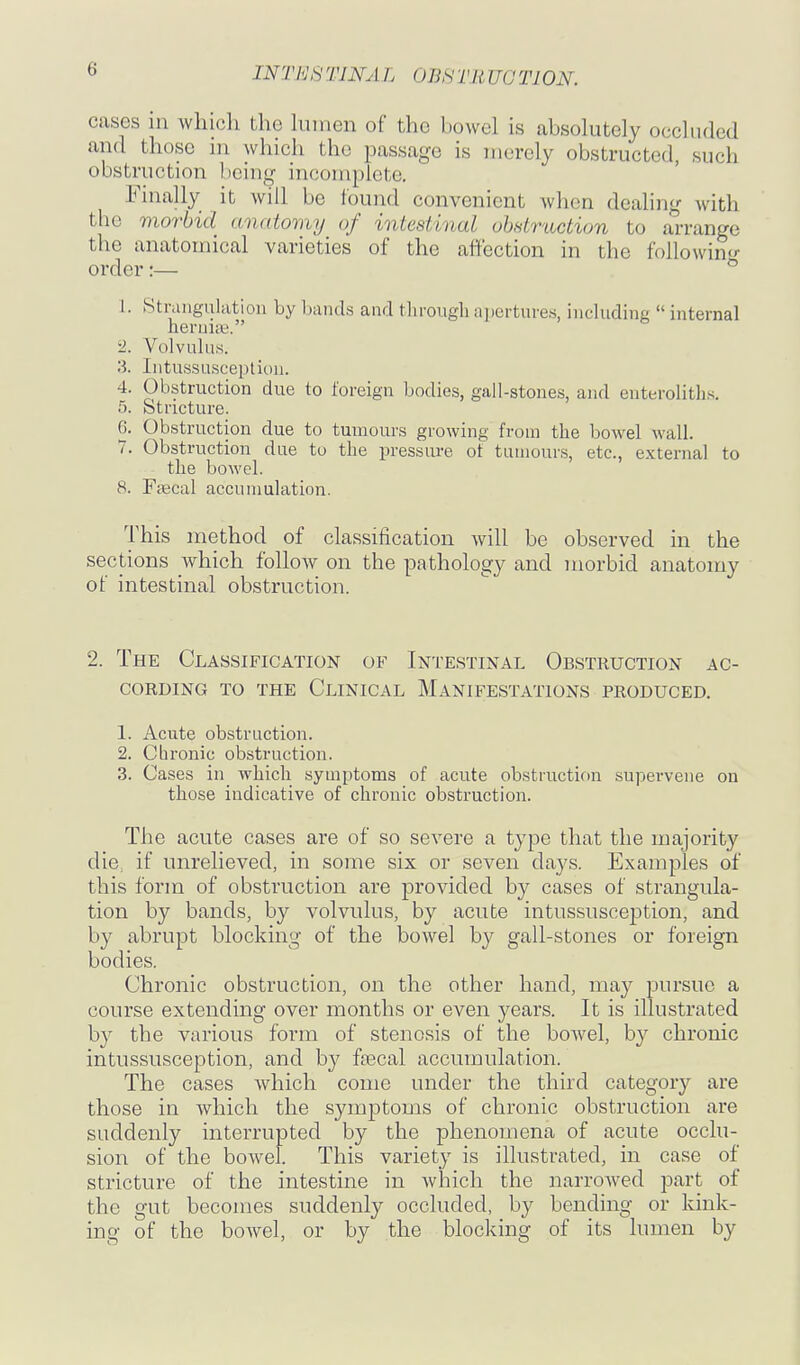 cases in which the hnnen of the bowel is absolutely occluded and those m which the passage is merely obstructed, such obstruction being incotnplcte. Fuially it will be lound convenient when dealing with the morbid anatomy of intestinal obstruction to arrange the anatomical varieties of the affection in the followintj- order:— 1. Strangulation by l)aiids and through apertures, including  internal heruiii?. 2. Volvulus. 3. Intussusception. 4. Obstruction due to foreign bodies, gall-stones, and enteroliths. 5. Stricture. 6. Obstruction due to tumours growing from the bowel wall. 7. Obstruction due to the pressure ot tumours, etc., external to the bowel. 8. Faical accumulation. This method of classification will be observed in the sections which follow on the pathology and morbid anatomy of intestinal obstruction. 2. The Classification of Intestinal Obstruction ac- cording TO the Clinical Manifestations produced. 1. Acute obstruction. 2. Cbronic obstruction. 3. Cases in_ which symptoms of acute obstruction supervene on those indicative of chronic obstruction. The acute cases are of so severe a type that the majority die, if unrelieved, in some six or seven days. Examples of this form of obstruction are provided by cases of strangula- tion by bands, by volvulus, by acute intussusception, and by abrupt blocking of the bowel by gall-stones or foreign bodies. Chronic obstruction, on the other hand, may pursue a course extending over months or even years. It is illustrated by the various form of stenosis of the bowel, by chronic intussusception, and by fsecal accumulation. The cases which come under the third category are those in which the symptoms of chronic obstruction are suddenly interrupted by the phenomena of acute occlu- sion of the bowel. This variety is illustrated, in case of stricture of the intestine in which the narrowed part of the gut becomes suddenly occluded, by bending or kink- ing of the bowel, or by the bloclcing of its lumen by