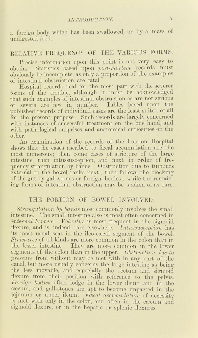 a foreign body which has been swallowed, or by a mass of undio'ested food. RELATIVE FREQUENCY OF THE VARIOUS FORMS. Precise information npon this point is not very easy to obtain. Statistics based upon post-mortem records must obviously be incomplete, as only a proportion of the examples of intestinal obstruction are fatal. Hospital records deal for the most part with the severer forms of the trouble, although it must be acknowledged that such examples of intestinal obstruction as are not serious or severe are few in number. Tables based upon the published records of individual cases are the least suited of all for the present purpose. Such records are largely concerned with instances of successful treatment on the one hand, and with pathological surprises and anatomical curiosities on the other. An examination of the records of the London Hospital shows that the cases ascribed to faecal accumulation are the most numerous; then come cases of stricture of the large intestine, then intussusception, and next in order of fre- quency strangulation by bands. Obstruction due to tumours external to the bowel ranks next; then follows the blocking of the gut by gall-stones or foreign bodies ; while the remain- ing forms of intestinal obstruction may be spoken of as rare. THE PORTION OF BOWEL INVOLVED. Strangulation by hands most commonly involves the small intestine. The small intestine also is most often concerned in internal hernia'.. Volvulus is most frequent in the sigmoid flexure, and is, indeed, rare elsewhere. Intussusception has its most usual seat in the ileo-cascal segment of the bowel. Strictures of all kinds are more common in the colon than in the lesser intestine. They are more common in the lower segments of the colon than in the upper. Obstruction due to pressure from without may be met with in any part of the canal, but more usually concerns the large intestine as being the less movable, and especially the rectum and sigmoid flexure from their position with reference to the pelvis. Foreign bodies often lodge in the lower ileum and in the caecum, and gall-stones are apt to become impacted in the jejunum or upper ileum. Fcecal accumidation of necessity is met with only in the colon, and often in the cfficum and sigmoid flexure, or in the hepatic or splenic flexures.