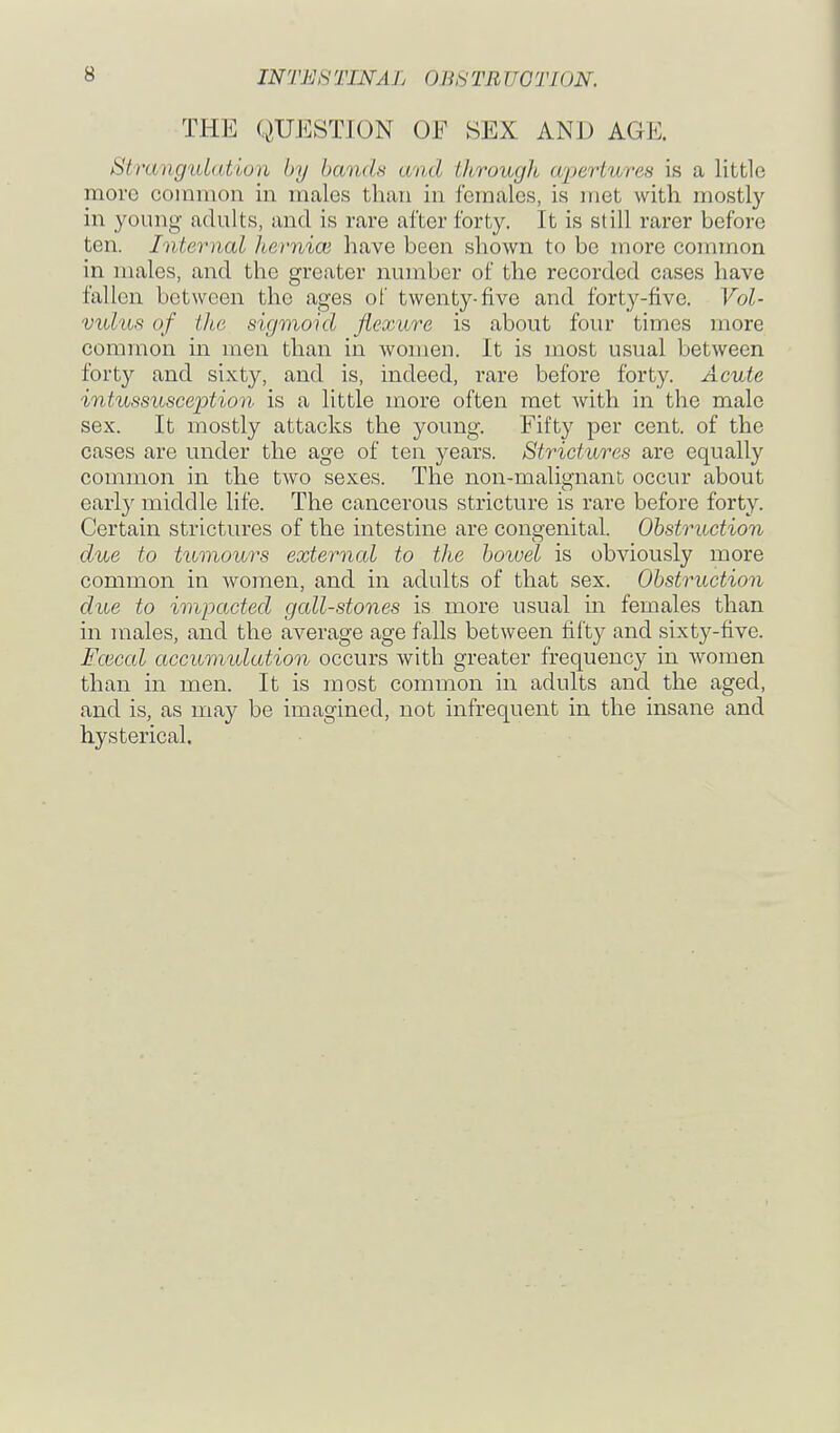 THE QUESTION OF SEX AND AGE. Strangulation by bands and through apertures is a little more common in males than in females, is met with mostly in young adults, and is rare after forty. It is still rarer before ten. Internal Iternioi have been shown to be more common in males, and the greater number of the recorded cases have fallen between the ages of twenty-five and forty-five. Vol- vxd'iis of tlie sigmoid flexure is about four times more common in men than in women. It is most usual between forty and sixty, and is, indeed, rare before forty. Acute intussusception is a little more often met Avith in the male sex. It mostly attacks the young. Fifty per cent, of the cases are under the age of ten years. Strictures are equally common in the two sexes. The non-nialiafnant occur about early middle life. The cancerous stricture is rare before forty. Certain strictures of the intestine are cono-enital. Obstruction due to tumours external to the bowel is obviously more common in women, and in adults of that sex. Obstruction due to impacted gall-stones is more usual in females than in males, and the average age falls between fifty and sixty-five. Fcecal accumulation occurs with greater frequency in women than in men. It is most common in adults and the aged, and is, as may be imagined, not infrequent in the insane and hysterical.
