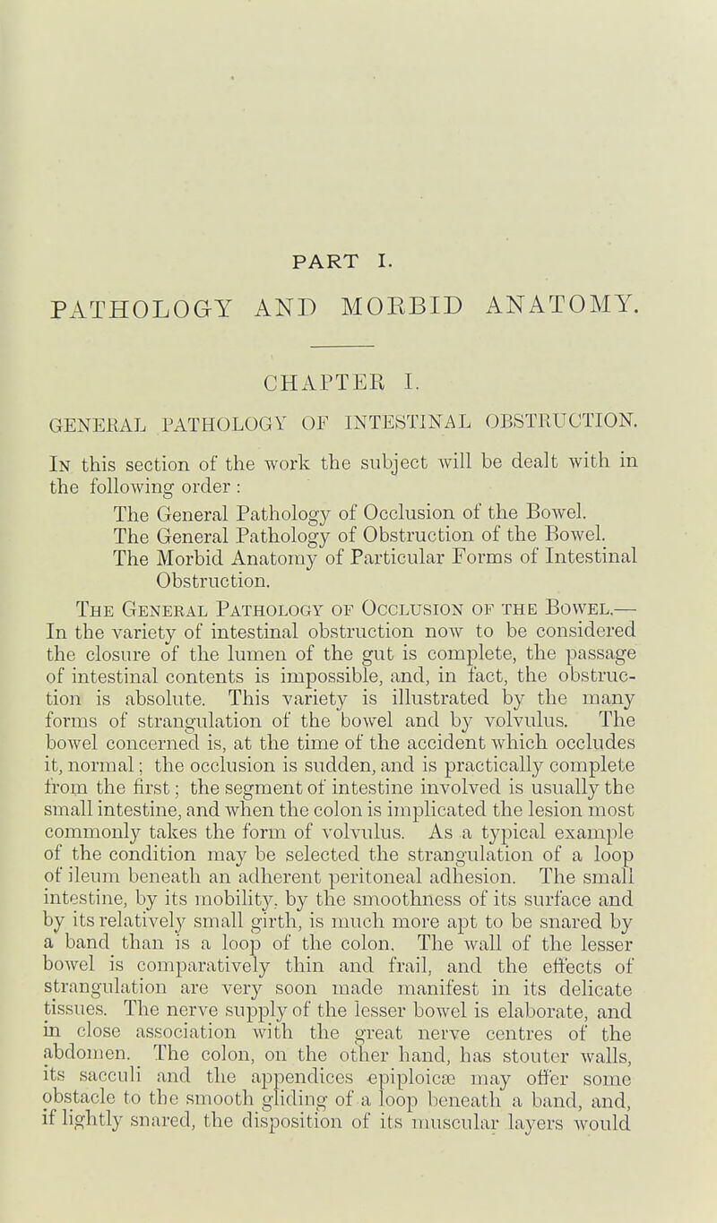 PATHOLOaY PART I. AND MOEBID ANATOMY. CHAPTER I. GENERAL PATHOLOGY OF INTESTINAL OBSTRUCTION. In this section of the work the subject will be dealt with in the following order: The General Pathology of Occlusion of the Bowel. The General Pathology of Obstruction of the Bowel. The Morbid Anatomy of Particular Forms of Intestinal Obstruction. The General Pathology of Occlusion of the Bowel.— In the variety of intestinal obstruction now to be considered the closure of the lumen of the gut is complete, the passage of intestinal contents is impossible, and, in fact, the obstruc- tion is absolute. This variety is illustrated by the many forms of strangulation of the bowel and by volvulus. The bowel concerned is, at the time of the accident which occludes it, normal; the occlusion is sudden, and is practically complete from the first; the segment of intestine involved is usually the small intestine, and when the colon is implicated the lesion most commonly takes the form of volvulus. As a typical example of the condition may be selected the strangulation of a loop of ileum beneath an adherent peritoneal adhesion. The small intestine, by its mobilit}^, by the smoothness of its surface and by its relatively small girth, is much more apt to be snared by a band than is a loop of the colon. The wall of the lesser bowel is comparatively thin and frail, and the effects of strangulation are very soon made manifest in its delicate tissues. The nerve supply of the lesser bowel is elaborate, and in close association with the great nerve centres of the abdomen. The colon, on the other hand, has stouter Avails, its sacculi and the appendices -epiploicse may offer some obstacle to tbe smooth gliding of a loop beneath a band, and, if lightly snared, the disposition of its nmscular layers would