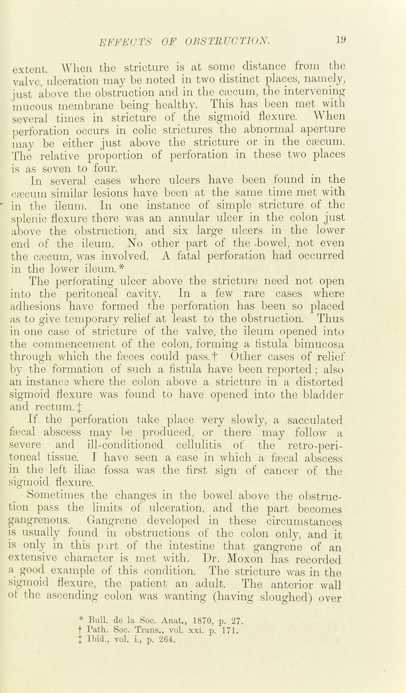 extent. When the stricture is at some distance from the valve, ulceration may be noted in two distinct places, namely, just above the obstruction and in the Ciccum, the intervening^ u Ulceus membrane being healthy. This has been met with several times in stricture of the sigmoid flexure. When perforation occurs in colic strictures the abnormal aperture may be either just above the stricture or in the caecum. The relative proportion of pei'foration in these two places is as seven to four. In several cases where ulcers have been lound in the ctecum similar lesions have been at the same time met with * in the ileum. In one instance of simple stricture of the splenic flexure there was an annular ulcer in the colon just above the obstruction, and six large ulcers in the lower end of the ileum. No other part of the -bowel, not even the ctecum, was involved. A fatal perforation had occurred in the lower ileum.* The perforating ulcer above the stricture need not open into the peritoneal cavity. In a few rare cases where adhesions have formed the perforation has been so placed as to give temporary relief at least to the obstruction. Thus in one case of stricture of the valve, the ileum opened into the commencement of the colon, forming a fistula bimucosa through which the fieces could pass.t Other cases of relief by the formation of such a fistula have been reported; also an instance Avhere the colon above a stricture in a distorted sigmoid flexure was found to have opened into the bladder and rectum. I If the perforation take place very slowly, a sacculated fsecal abscess may be produced, or there may follow a severe and ill-conditioned cellulitis of the retro-peri- toneal tissue. I have seen a case in Avhich a faecal abscess in the left iliac fossa was the first sign of cancer of the sigmoid flexure. Sometimes the changes in the bowel above the obstruc- tion pass the limits of ulceration, and the part becomes gangrenous. Gangrene developed in these circumstances is usually found in obstructions of the colon only, and it is only in this pirt of the intestine that gangrene of an extensive character is met with. Dr. Moxon has recorded a good example of this condition. The stricture was in the sigmoid flexure, the patient an adult. The anterior wall of the ascending colon was wanting (having sloughed) over * Bull, de la Soc. Anat., 1870, p. 27. t Path. Soc. Trans,, vol. xsi. p. 171. i Ibid., vol. i., p. 264.