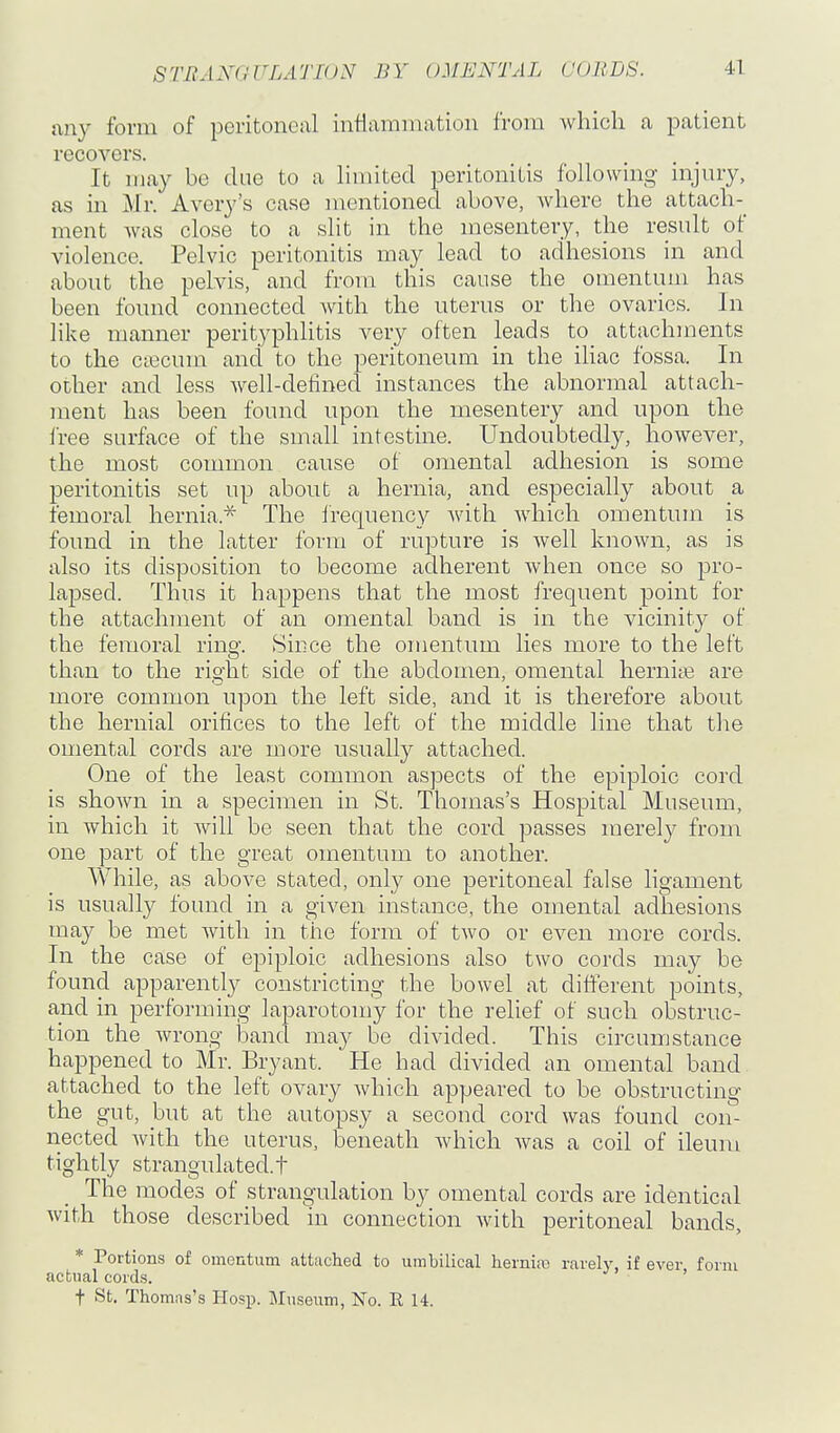 any form of peritoncixl inflammation from which a patient recovers. It may be due to a hmited peritonitis following injury, as in Mr. Avery's case mentioned above, Avhere the attach-^ ment was close to a slit in the mesentery, the result of violence. Pelvic peritonitis may lead to adhesions in and about the pelvis, and from this cause the omentum has been found connected with the uterus or the ovaries. In like manner perityphlitis very often leads to attachments to the ca3cum and to the peritoneum in the ihac fossa. In other and less well-detined instances the abnormal attach- ment has been found upon the mesentery and upon the free surface of the small intestine. Undoubtedly, however, the most common cause of omental adhesion is some peritonitis set up about a hernia, and especially about a femoral hernia.* The frequency Avith which omentum is found in the latter form of rupture is Avell known, as is also its disposition to become adherent when once so pro- lapsed. Thus it happens that the most frequent point for the attachment of an omental band is in the vicinity of the femoral ring. Since the omentum lies more to the left than to the right side of the abdomen, omental hernite are more common upon the left side, and it is therefore about the hernial orifices to the left of the middle line that the omental cords are more usually attached. One of the least common aspects of the epiploic cord is shown in a specimen in St. Thomas's Hospital Museum, in which it Avill be seen that the cord passes merely from one part of the great omentum to another. While, as above stated, only one peritoneal false ligament is usually found in a given instance, the omental adhesions may be met with in the form of two or even more cords. In the case of epiploic adhesions also two cords may be found apparently constricting the bowel at different points, and in performing laparotomy for the relief of such obstruc- tion the Avrong band may be divided. This circumstance happened to Mr. Bryant. He had divided an omental band attached to the left ovary Avhich appeared to be obstructing the gut, but at the autopsy a second cord Avas found con- nected Avith the uterus, beneath Avhich Avas a coil of ileum tightly strangulated.t The modes of strangulation by omental cords are identical Avith those described in connection Avith peritoneal bands, * Portions of omentum attached to umbilical herniro rarely, if ever form actual cords. t St. Thomas's Hosp. Museum, No. R 14.