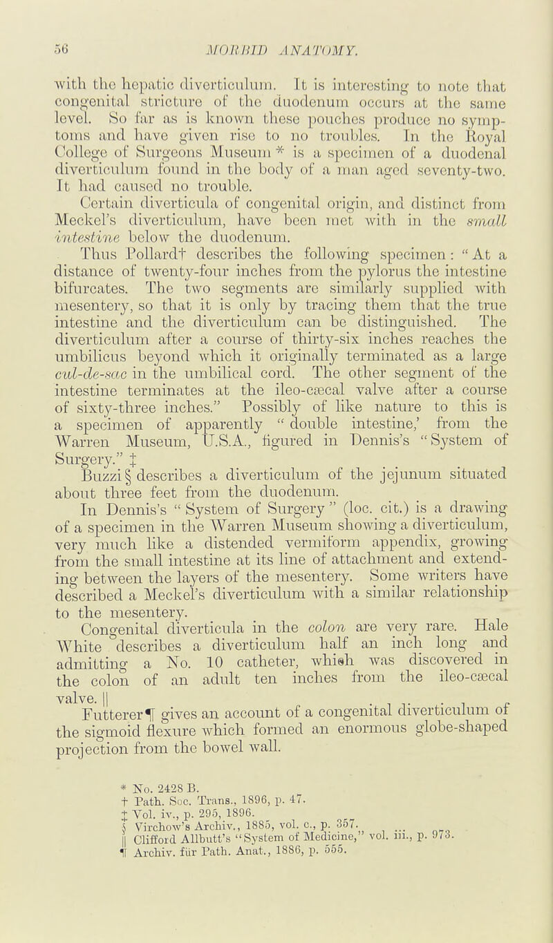 Avith the hepatic diverticulum. It is interesting to note that congenital stricture of the duodenum occurs at the same level. So far as is known these pouches produce no symp- toms and have given rise to no troubles. In the Royal College of Surgeons Museum is a specimen of a duodenal diverticulum found in the body of a man aged seventy-two. It had caused no trouble. Certain diverticula of congenital origin, and distinct from Meckel's diverticulum, have been met with in the small intestine below the duodenum. Thus Pollardt describes the following specimen:  At a distance of twenty-four inches from the pylorus the intestine bifurcates. The two segments are similarly supplied with mesentery, so that it is only by tracing them that the true intestine and the diverticulum can be distinguished. The diverticulum after a course of thirty-six inches reaches the umbilicus beyond which it originally terminated as a large cul-de-sac in the umbilical cord. The other segment of the intestine terminates at the ileo-cascal valve after a course of sixty-three inches. Possibly of like nature to this is a specimen of apparently  double intestine,' from the Warren Museum, U.S.A., figured in Dennis's System of Surgery. % Buzzi§ describes a diverticulum of the jejunum situated about three feet from the duodenum. In Dennis's  System of Surgery  (loc. cit.) is a drawing of a specimen in the Warren Museum showing a diverticulum, very much like a distended vermiform appendix, growing from the small intestine at its line of attachment and extend- ing between the layers of the mesentery. Some writers have described a Meckel's diverticulum with a similar relationship to the mesentery. Congenital diverticula in the colon are very rare. Hale White describes a diverticulum half an inch long and admitting a No. 10 catheter, whish was discovered in the colon of an adidt ten inches from the ileo-csecal valve. II . ^ . , „ FuttererU gives an account of a congenital diverticulum ot the sigmoid flexure which formed an enormous globe-shaped projection from the bowel wall. * No. 2428 B. t Path. Soc. Trans., 1896, p. 47. X Vol. iv., p. 295, 1896. S Virchow's Archiv., 1885, vol. c, p. 357. \\ Clifford AUbutt's System of Medicine, vol. iii., p. 973. U ArcHv. fur Path. Anat., 1886, p. 555.