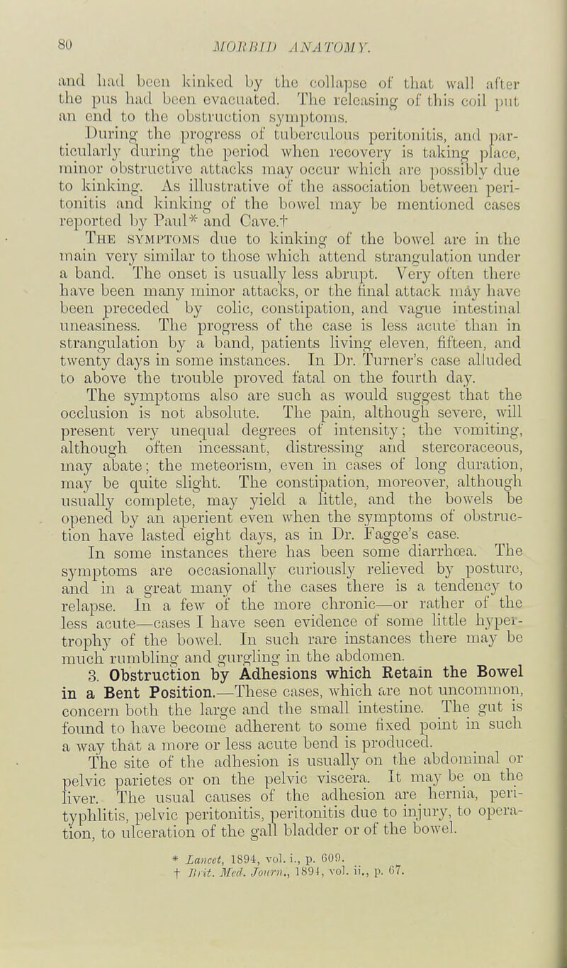 and luad been Icinked by the collapse of that wall after the pus had been evacuated. The releasmg of this coil put an end to the obstruction symptoms. During the progress of tuberculous peritonitis, and par- ticularly durino- the period when recovery is taking ]jlacc, minor obstructive attacks may occur which are possibly due to kinking. As illustrative of the association between peri- tonitis and kinking of the bowel may be mentioned cases reported by Paul^' and Cave.t The symptoms due to kinking of the bowel are in the mam ver}^ snnnar to those which attend stranoulation under a band. The onset is usually less abrupt. Very often there have been many minor attacks, or the final attack may have been preceded by colic, constipation, and vague intestinal uneasiness. The progress of the case is less acute than in strangulation by a band, patients living eleven, fifteen, and twenty days in some instances. In Dr. Turner's case alhided to above the trouble proved fatal on the fourth day. The symptoms also are such as would suggest that the occlusion is not absolute. The pain, although severe, will present very unequal degrees of intensity; the vomiting, although often incessant, distressing and stercoraceous, may abate; the meteorism, even in cases of long duration, may be quite slight. The constipation, moreover, although usually complete, may yield a little, and the bowels be opened by an aperient even Avhen the symptoms of obstruc- tion have lasted eight days, as in Dr. Fagge's case. In some instances there has been some diarrhcEa. The symptoms are occasionally curiously relieved by posture, and in a great many of the cases there is a tendency to relapse. In a few of the more chronic—or rather of the less acute—cases I have seen evidence of some little hyper- trophy of the boAvel. In such rare instances there may be much rumbling and gurgling in the abdomen. 3. Obstruction by Adhesions which Retain the Bowel in a Bent Position.—These cases, which are not uncommon, concern both the large and the small intestine. The gut is found to have become adherent to some fixed point in such a way that a more or less acute bend is produced. The site of the adhesion is usually on the abdominal or pelvic parietes or on the pelvic viscera. It may be on the liver. The usual causes of the adhesion are_ hernia, pen- typhlitis, pelvic peritonitis, peritonitis due to injury, to opera- tion, to ulceration of the gall bladder or of the bowel. * La)icet, 1894, vol. i., p. 609. t Jliit. Med: Joimi., 1S94, vol. ii., p. G7.