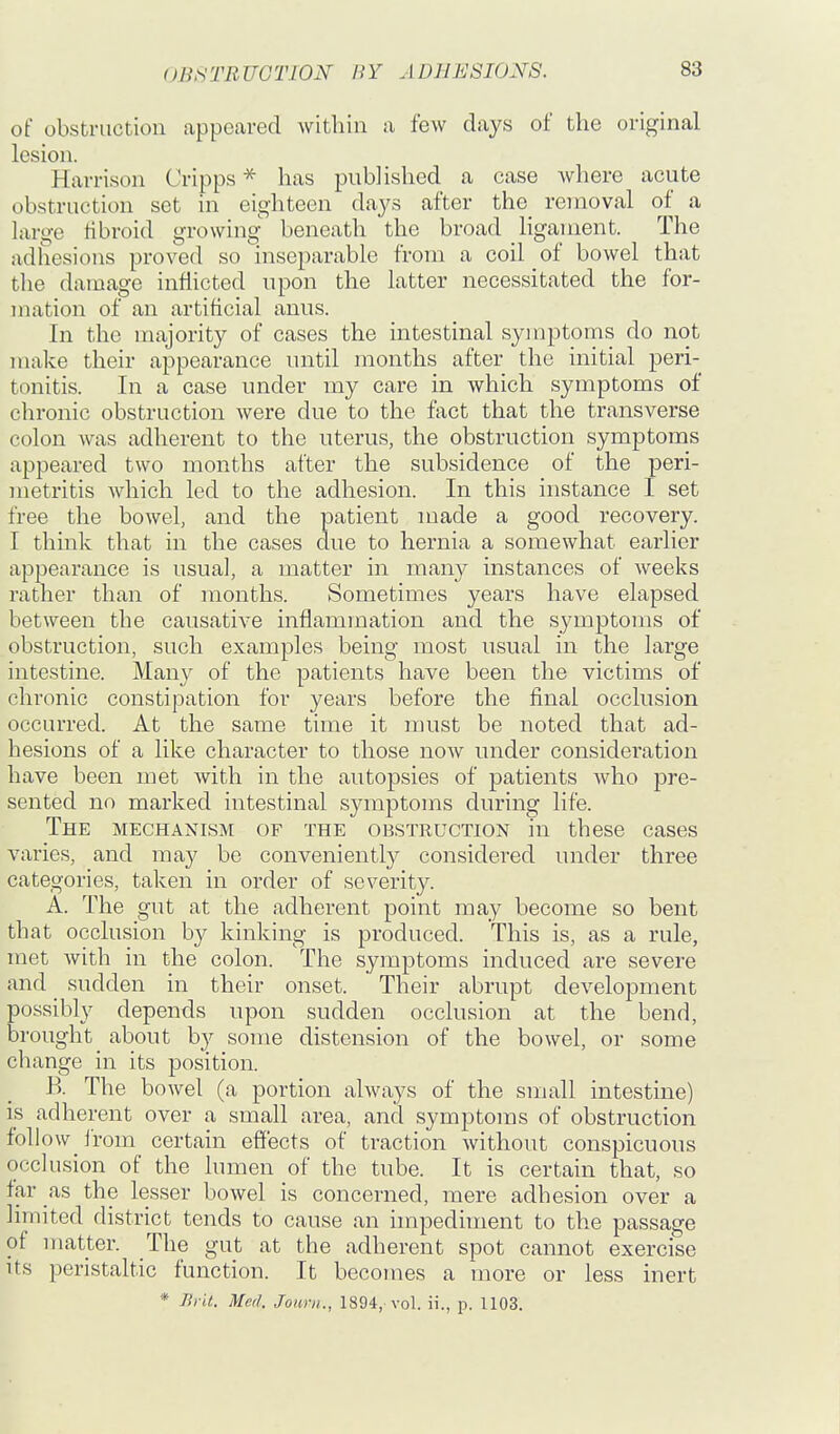 of obstruction appeared within a few days of the original lesion. Harrison Cripps * has published a case where acute obstruction set in eighteen days after the_ removal of a Lxrge tibroid growing' beneath the broad ligament. The adhesions proved so inseparable from a coil of bowel that the damage inflicted upon the latter necessitated the for- mation of an artificial anus. In the majority of cases the intestinal symptoms do not make their appearance until months after the initial peri- tonitis. In a case under my care in which symptoms of chronic obstruction were due to the fact that the transverse colon was adherent to the uterus, the obstruction symptoms appeared two months after the subsidence of the peri- metritis which led to the adhesion. In this instance I set free the bowel, and the patient made a good recovery. I think that in the cases due to hernia a somewhat earlier appearance is usual, a matter in many instances of weeks rather than of months. Sometimes years have elapsed between the causative inflammation and the symptoms of obstruction, such examples being most usual in the large intestine. Many of the patients have been the victims of chronic constipation for years before the final occlusion occurred. At the same time it must be noted that ad- hesions of a like character to those now under consideration have been met with in the autopsies of patients who pre- sented no marked intestinal symptoms during life. The mechanism of the obstruction in these cases varies, and may be conveniently considered under three categories, taken in order of severity. A. The gut at the adherent point may become so bent that occlusion by kinking is produced. This is, as a rule, met Avith in the colon. The symptoms induced are severe and _ sudden in their onset. Their abrupt development possibly depends upon sudden occlusion at the bend, brought about by some distension of the bowel, or some change in its position. B. The bowel (a portion always of the small intestine) is adherent over a small area, and symptoms of obstruction follow i'rom certain effects of traction without conspicuous occlusion of the lumen of the tube. It is certain that, so far as the lesser bowel is concerned, mere adhesion over a limited district tends to cause an impediment to the passage of matter. The gut at the adherent spot cannot exercise its peristaltic function. It becomes a more or less inert