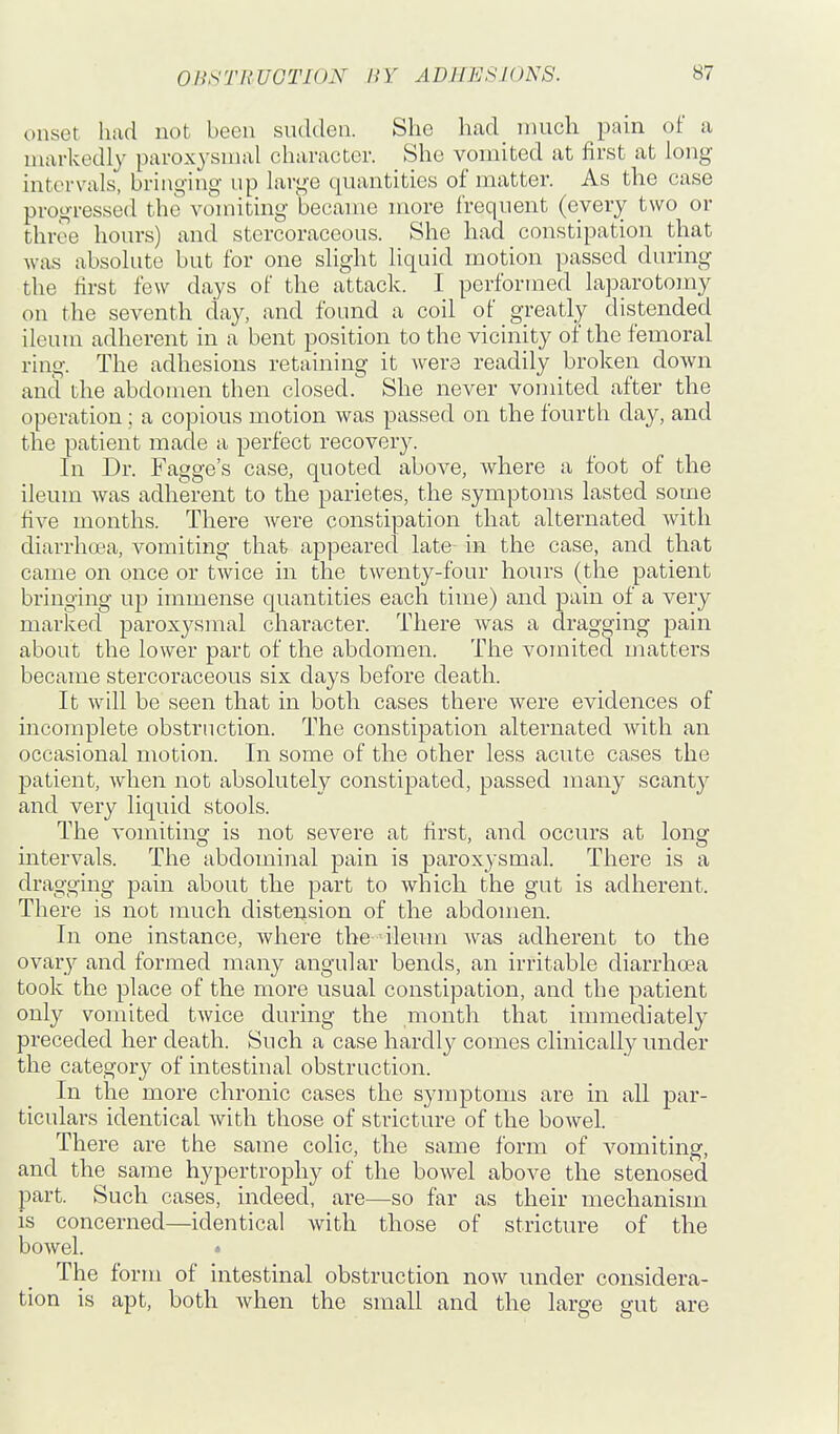 onset had not been sudden. She had_ much pain of a markedly pavoxysmal character. She vomited at first at long intervals, bringing- up lai-ge quantities of matter. As the case progressed the vomiting became more frequent (every two or three hours) and stercoraceous. She had constipation that was absolute but for one slight liquid motion passed during the first few days of the attack. I performed laparotomy on the seventh day, and found a coil of greatly distended ileum adherent in a bent position to the vicinity of the femoral ring. The adhesions retaining it were readily broken down and the abdomen then closed. She never vomited after the operation; a copious motion was passed on the fourth day, and the patient made a perfect recovery. In Dr. Fagge's case, quoted above, where a foot of the ileum was adherent to the parietes, the symptoms lasted some hve months. There were constipation that alternated with diarrhoea, vomiting that appeared late in the case, and that came on once or twice in the twenty-four hours (the patient bringing up immense quantities each time) and pain of a very marked paroxysmal character. There was a dragging pain about the lower part of the abdomen. The vomited matters became stercoraceous six days before death. It will be seen that in both cases there were evidences of incomplete obstruction. The constipation alternated with an occasional motion. In some of the other less acute cases the patient, when not absolutely constipated, passed many scanty and very liquid stools. The vomiting is not severe at first, and occurs at long intervals. The abdominal pain is paroxysmal. There is a dragging pain about the part to which the gut is adherent. There is not much distension of the abdomen. In one instance, where the ileum was adherent to the ovary and formed many ang'ular bends, an irritable diarrhcea took the place of the more usual constipation, and the patient only vomited twice during the month that immediately preceded her death. Such a case hardl^^ comes clinically under the category of intestinal obstruction. In the more chronic cases the symptoms are in all par- ticulars identical with those of stricture of the bowel. There are the same colic, the same form of vomiting, and the same hypertrophy of the bowel above the stenosed part. Such cases, indeed, are—so far as their mechanism is concerned—identical with those of stricture of the bowel. The form of intestinal obstruction now under considera- tion is apt, both Avhen the small and the large gut are