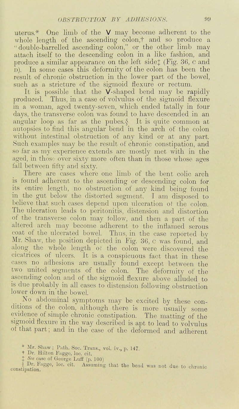 OB^^TRUUTIUN BY ADUPJSLONH. Uterus* One limb of the V may become adherent to the whole length of the ascendino- colon,t and so produce a double-barrelled ascending colon, or the other limb may attach itself to the descending colon in a like fashion, and produce a similar appearance on the left sidej (Fig. 36, c and I)). In some cases this deformity of the colon has been the result of chronic obstruction in the lower part of the bowel, such as a stricture of the sigmoid flexure or rectum. It is possible that the V-shaped bend may be rapidly produced. Thus, in a case of volvulus of the sigmoid flexure in a woman, aged twenty-seven, which ended tatally in four days, the transverse colon was found to have descended in an angular loop as far as the pubes.§ It is quite common at autopsies to find this angular bend in the arch of the colon without intestinal obstruction of any kind or at any part. Such examples may be the result of chronic constipation, and so far as my experience extends are mostly met with in the aged, in thoso over sixty more often than in those whose ages fall between flfty and sixty. There are cases Avhere one limb of the bent colic arch is found adherent to the ascending or descending colon for its entire length, no obstruction of any kind being found in the gut below the distorted segment. I am disposed to believe that such cases depend upon ulceration of the colon. The ulceration leads to peritonitis, distension and distortion of the transverse colon may follow, and then a part of the altered arch may become adherent to the inflamed serous coat of the ulcerated bowel. Thus, in the case reported by Mr. Shaw, the position depicted in Fig. 36, c was found, and along_ the whole length ot the colon were discovered the cicatrices of ulcers. It is a conspicuous fact that in these cases no adhesions are usually found except between the two united segments of the colon. The deformity of the ascending colon and of the sigmoid flexure above alluded to is due probably in all cases to distension following obstruction lower down in the bowel. No abdominal symptoms may be excited by these con- ditions of the colon, although there is more usually some evidence of simple chronic constipation. The matting of the sigmoid flexure in the way described is apt to lead to volvulus of that part; and in the case of the deformed and adherent * Mr. Shaw; Path. Soc. Trans., vol. iv., p. 147. t Dr. Hilton Faggo, loc. cit. X See case of George Luff (p. 100) § Dr. Fagge, loc. cit. Assuming that the beud was not due to ch constipation.