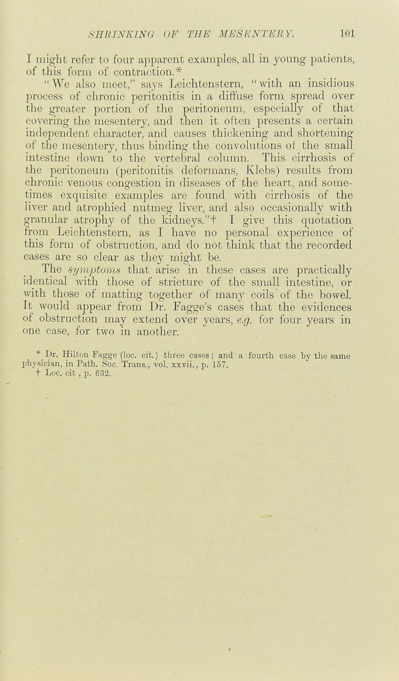 I might refer to four apparent examples, all in young patients, of this form of contraction.^ We also meet, says Leichtenstern, with an insidious process of chronic peritonitis in a diffuse form spread over the greater portion of the peritoneum, especially of that covering the mesentery, and then it often presents a certain independent character, and causes thickening and shortening of the mesentery, thus binding the convolutions of the small intestine down to the vertebral column. This cirrhosis of the peritoneum (peritonitis deformans, Klebs) results from chronic venous congestion in diseases of the heart, and some- times exquisite examples are found with cirrhosis of the liver and atrophied nutmeg liver, and also occasionally with granular atrophy of the kidneys.t I give this quotation from Leichtenstern, as I have no personal experience of this form of obstruction, and do not think that the recorded cases are so clear as they might be. The symptoms that arise in these cases are practically identical with those of stricture of the small intestine, or Avith those of matting together of m^iy coils of the bowel. It would appear from Dr. Fagge's cases that the evidences of obstruction may extend over years, e.g. for four years in one case, for two in another. * Dr. Hilton Fogge (loc. cit.) three cases; and a fourth case hy the same physician, in Path. Soc. Trans., vol. xxvii., p. 157. t Loc. cit , p. 632. V