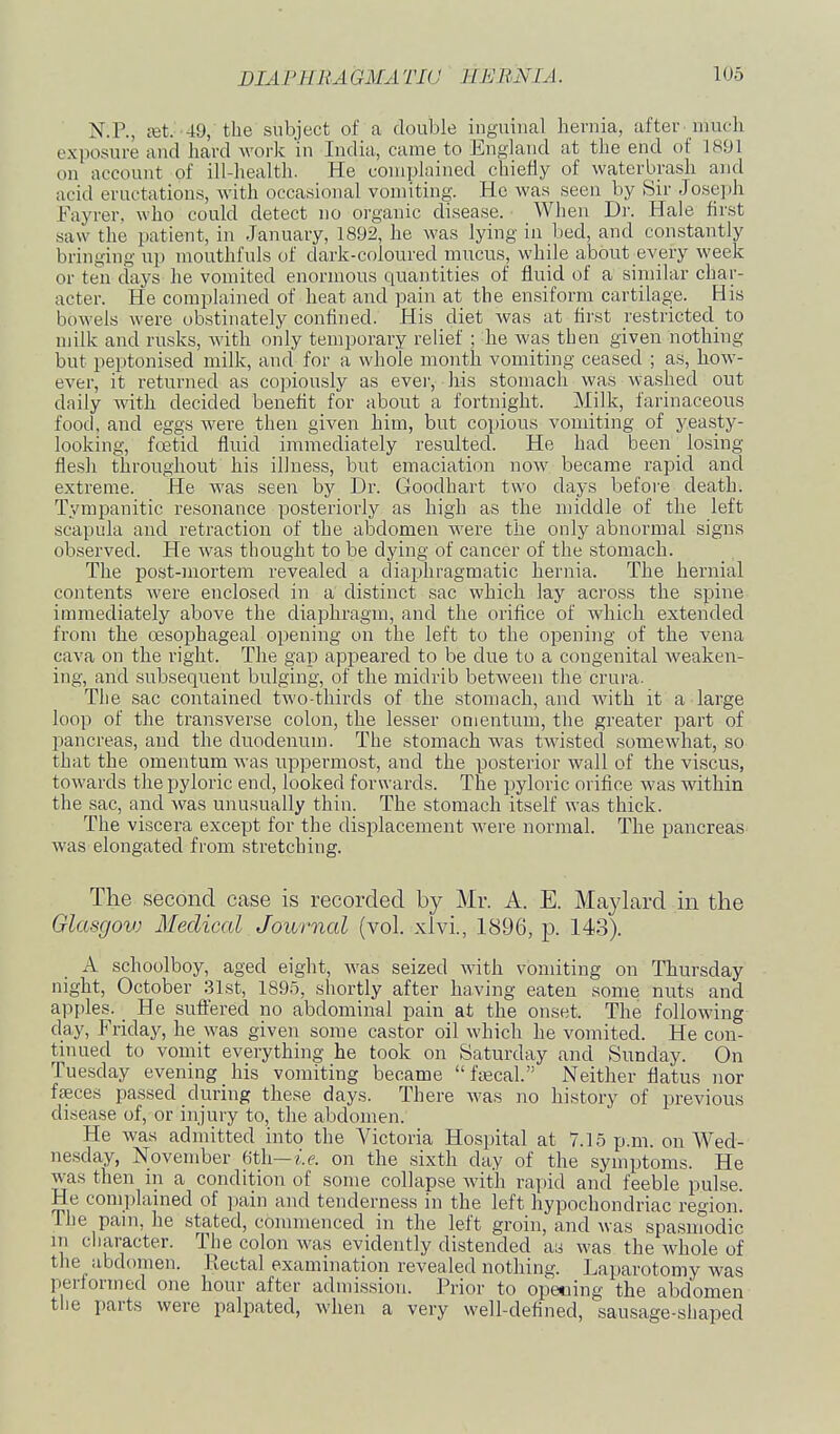 N.P., Eet. 49, the subject of a double inguinal hernia, after much exposure and hard work in India, came to England at the end of 1891 on account of ill-health. He complained chiefly of waterbrash and acid eructations, with occasional vomiting. Ho was seen by Sir Joseph Fayrer. who could detect no organic disease. When Dr. Hale first saw the patient, in January, 1892, he was lying in bed, and constantly bringing up mouthfuls of dark-coloured mucus, while about_every week or ten days he vomited enormous quantities of fluid of a siniilar char- acter. He complained of heat and pain at the ensiform cartilage. His bowels were obstinately confined. His diet was at first restricted to milk and rusks, Avith only temporary relief ; he was then given nothing but peptonised milk, and for a whole month vomiting ceased ; as, how- ever, it returned as copiously as ever, his stomach was washed out daily with decided benefit for about a fortnight. Milk, farinaceous food, and eggs were then given him, but copious vomiting of yeasty- looking, foetid fluid immediately resulted. He had been losing flesh throughout his illness, but emaciation now became rapid and extreme. He was seen by Dr. Goodhart two days before death. Tympanitic resonance posteriorly as high as the middle of the left scapula and retraction of the abdomen were the only abnormal signs observed. He was thought to be dying of cancer of the stomach. The post-mortem revealed a diaphragmatic hernia. The hernial contents were enclosed in a distinct sac which lay across the spine immediately above the diaphragm, and the orifice of which extended from the oesophageal opening on the left to the opening of the vena cava on the right. The gap appeared to be due to a congenital weaken- ing, and subsequent bulging, of the midrib between the crura. The sac contained two-thirds of the stomach, and with it a large loop of the transverse colon, the lesser omentum, the greater part of pancreas, and the duodenum. The stomach was twisted somewhat, so that the omentum was uppermost, and the posterior wall of the viscus, towards the pyloric end, looked forwards. The pyloric orifice was within the sac, and was unusually thin. The stomach itself was thick. The viscera except for the displacement were normal. The pancreas- was elongated from stretching. The second case is recorded by Mr. A. E. Maylard in the Glasgov) Medical Journal (vol. xlvi., 1896, p. 143). A schoolboy, aged eight, was seized with vomiting on Thursday night, October .31st, 1895, shortly after having eaten some nuts and apples. He sufl:ered no abdominal pain at the onset. The following day, Friday, he was given some castor oil which he vomited. He con- tinued to vomit everything he took on Saturday and Sunday. On Tuesday evening his vomiting became fajcal. Neither flatus nor faeces passed during these days. There was no history of previous disease of, or injury to, the abdomen. He was admitted into the Victoria Hospital at 7.15 p.m. on Wed- nesday, November Gth—i.e. on the sixth day of the symptoms. He was then in a condition of some collapse with rapid and feeble pulse. He complained of pain and tenderness in the left hypochondriac region. The pain, he stated, commenced in the left groin, and was spasmodic in cliaracter. The colon was evidently distended as was the whole of the abdomen. Rectal examination revealed nothing. Laparotomy was performed one hour after admission. Prior to opecing the abdomen the parts were palpated, when a very well-defined, sausage-shaped