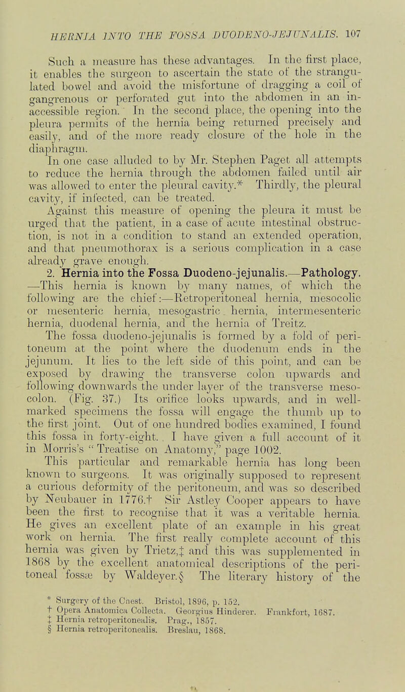 Such a measure has these advantages. In the first place, it enables the surgeon to ascertain the state of the strangu- lated bowel and avoid the misfortune of dragging ^ coil of gangrenous or perforated gut into the abdomen in an in- accessible region. In the second place, the opening into the pleura permits of the hernia being returned precisely and easily, and of the more ready closui-e of the hole in the diaphragm. In one case alluded to by Mr. Stephen Paget all attempts to reduce the hernia through the abdomen failed until air was allowed to enter the pleural cavity.* Thirdly, the pleural cavity, if infected, can be treated. Against this measure of opening the pleura it must be urged that the patient, in a case of acute intestinal obstruc- tion, is not in a condition to stand an extended operation, and that pneumothorax is a serious complication in a case already grave enougli. 2. Hernia into the Fossa Duodeno-jejunalis.—Pathology. —This hernia is known by many names, of which the following are the chief:—Retroperitoneal hernia, mesocolic or mesenteric hernia, mesogastric hernia, intermesenteric hernia, duodenal hernia, and the hernia of Treitz. The fossa duodeno-jejunalis is formed by a fold of peri- toneum at the point where the duodenum ends in the jejunum. It lies to the left side of this point, and can be exposed by drawing the transverse colon upwards and folloAving downwards the under layer of the transverse meso- colon. (Fig. 37.) Its orifice looks upwards, and in well- marked specimens the fossa will engage the thumb up to the first joint. Out of one hundred bodies examined, I found this fossa in forty-eight. . I have given a full account of it in Morris's Treatise^on Anatomy, page 1002. This particular and remarkable hernia has long been known to surgeons. It was originally supposed to represent a curious deformity of the peritoneum, and was so described by Neubauer in 1776.t Sir Astley Cooper appears to have been the first to recognise that it was a veritable hernia. He gives an excellent plate of an example in his great work on hernia. The first really complete account of this hernia was given by Trietz,^ and this was supplemented in 1868 by the excellent anatomical descriptions of the peri- toneal fosste by Waldeyer.§ The literary history of the * Surgery of the Cnost. Bristol, 1896, p. 152. t Opera Anatomica Collecta. Georgius Hinderer. Frankfort, 1687. + Hernia retroperitonealis. Prag., 1857. § Hernia retroperitonealis. Breslau, 1868. ♦A.