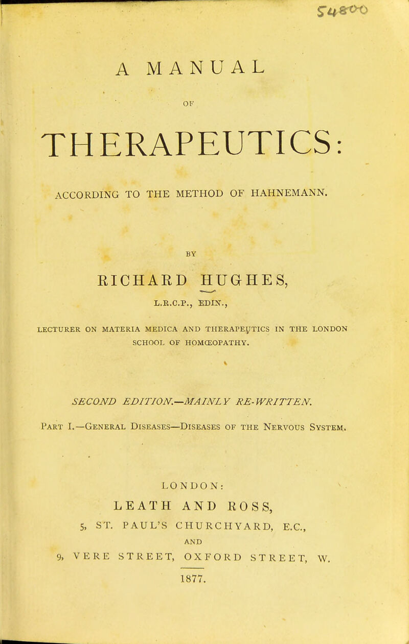 A MANUAL THERAPEUTICS: ACCORDING TO THE METHOD OF HAHNEMANN. BY RICHARD IIUGHES, L.B.C.P., EDUT., LECTURER ON MATERIA MEDICA AND THERAPEUTICS IN THE LONDON SCHOOL OF HOMCEOPATHY. SECOND EDITION.—MAINLY RE-WRITTEN. Part I.—General Diseases—Diseases of the Nervous System,. LONDON: LEATH AND ROSS, 5, ST. PAUL'S CHURCHYARD, E.C., and 9, VERE STREET, OXFORD STREET, W. 1877.