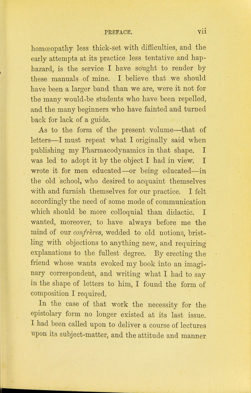 homoeopatliy less thick-set with difificulties, and the early attempts at its practice less tentative and hap- hazard, is the service I have sought to render by these manuals of mine. I believe that we should have been a larger band than we are, were it not for the many would-be students who have been repelled, and the many beginners who have fainted and turned back for lack of a guide. As to the form of the present volume—that of letters—I must repeat what I originally said when publishing my Pharmacodynamics in that shape. I was led to adopt it by the object I had in view. I wrote it for men educated—or being educated—in the old school, who desired to acquaint themselves with and furnish themselves for our practice. I felt accordingly the need of some mode of communication which should be more colloquial than didactic. I wanted, moreover, to have always before me the mind of our confreres, wedded to old notions, brist- ling with objections to anything new, and requiring explanations to the fullest degree. By erecting the friend whose wants evoked my book into an imagi- nary correspondent, and writing what I had to say in the shape of letters to him, I found the form of composition I required. In the case of that work the necessity for the epistolary form no longer existed at its last issue. I had been called upon to deliver a course of lectures upon its subject-matter, and the attitude and manner