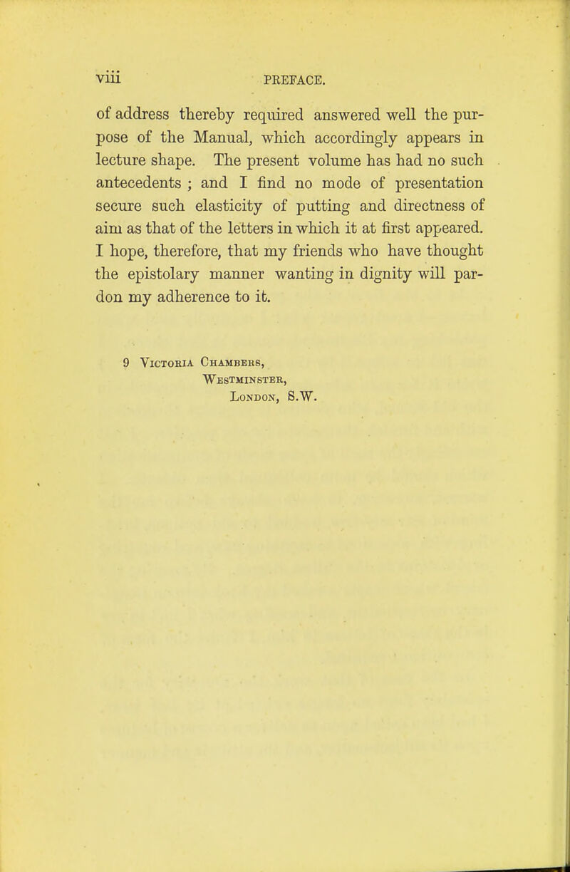 of address thereby required answered well the pur- pose of the Manual, which accordingly appears in lecture shape. The present volume has had no such antecedents ; and I find no mode of presentation secure such elasticity of putting and directness of aim as that of the letters in which it at first appeared. I hope, therefore, that my friends who have thought the epistolary manner wanting in dignity will par- don my adherence to it. 9 Victoria Chambers, Westminster, London, 8.W.