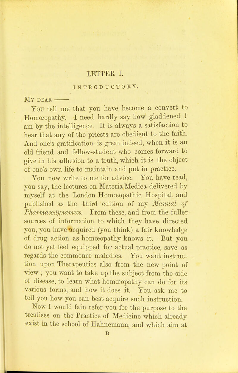 intkoductory. My dear You tell me that you have become a convert to Homoeopathy. I need hardly say how gladdened I am by the intelligence. It is always a satisfaction to hear that any of the priests are obedient to the faith. And one's gratification is great indeed, when it is an old friend and fellow-student who comes forward to give in his adhesion to a truth, which it is the object of one's own life to maintain and put in practice. You now write to me for advice. You have read,. you say, the lectures on Materia Medica delivered by myself at the London Homoeopathic Hospital, and published as the third edition of my Manual of Pharmacodynamics. Erom these, and from the fuller sources of information to which they have directed you, you have Acquired (you think) a fair knowledge of drug action as homoeopathy knows it. But you do not yet feel equipped for actual practice, save as regards the commoner maladies. You want instruc- tion upon Therapeutics also from the new point of view ; you want to take up the subject from the side of disease, to learn what homoeopathy can do for its various forms, and how it does it. You ask me to tell you how you can best acquire such instruction. Now I would fain refer you for the purpose to the treatises on the Practice of Medicine which already exist in the school of Hahnemann, and which aim at B