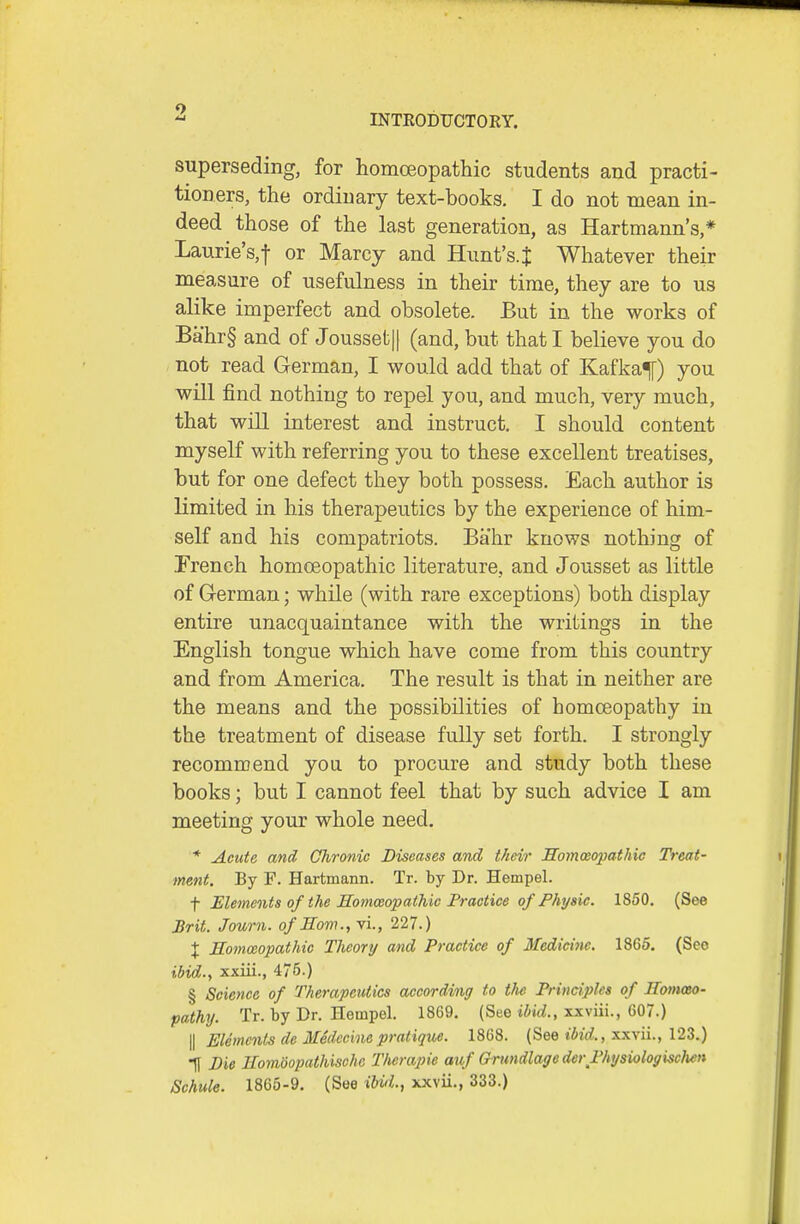 superseding, for homceopathic students and practi- tioners, the ordinary text-books. I do not mean in- deed those of the last generation, as Hartmann's,* Laurie's,f or Marcy and Himt's.J Whatever their measure of usefulness in their time, they are to us alike imperfect and obsolete. But in the works of Bahr§ and of Joussetjl (and, but that I believe you do not read German, I would add that of Kafkaf) you will find nothing to repel you, and much, very much, that will interest and instruct. I should content myself with referring you to these excellent treatises, but for one defect they both possess. Each author is limited in his therapeutics by the experience of him- self and his compatriots. Bahr knows nothing of Trench homoeopathic literature, and Jousset as little of G-erman; while (with rare exceptions) both display entire unacquaintance with the writings in the English tongue which have come from this country and from America. The result is that in neither are the means and the possibilities of homoeopathy in the treatment of disease fully set forth. I strongly recommend yoii to procure and study both these books; but I cannot feel that by such advice I am meeting your whole need. * Acute and Chronic Diseases and their Somoeopathic Treat- ment. By F. Hartmann. Tr. by Dr. Hempel. t Elements of the Hommopathic Practice of Fhysic. 1850. (See Brit. Journ. of Eom.yVi., 227.) X Eomccopathic Theory and Practice of Medici7ie. 1865. (See ibid., xxiii., 475.) § Science of Therapeutics according to the Principles of HomoBo- pathy. Tr. by Dr. Hempel. 1869. (See tJtc?., xxviii., 607.) II Elements de Medccinepratique. 1868. (See ibid., xxvii., 123.) IT Die Ilomdopathischc Thcrapie auf GrundlagederPhysiologisclien Schule. 1865-9. (See iUii.^ xxvii., 333.)