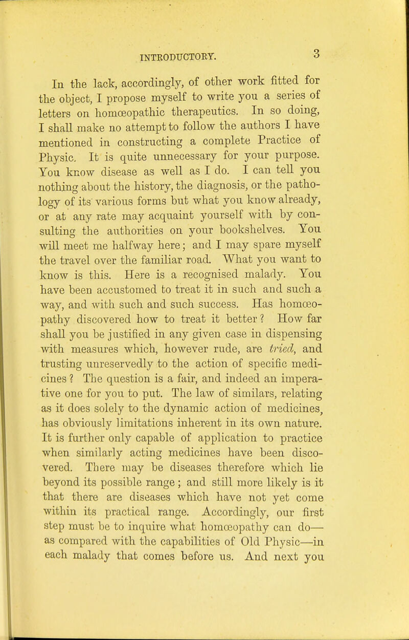 In the lack, accordingly, of other work fitted for the object, I propose myself to write you a series of letters on homoeopathic therapeutics. In so doing, I shall make no attempt to follow the authors I have mentioned in constructing a complete Practice of Physic. It is quite unnecessary for your purpose. You know disease as well as I do. I can tell you nothing about the history, the diagnosis, or the patho- logy of its various forms but what you know already, or at any rate may acquaint yourself with by con- sulting the authorities on your bookshelves. You will meet me halfway here; and I may spare myself the travel over the familiar road. What you want to know is this. Here is a recognised malady. You have been accustomed fco treat it in such and such a way, and with such and such success. Has homoeo- pathy discovered how to treat it better ? How far shall you be justified in any given case in dispensing with measures which, however rude, are tried, and trusting unreservedly to the action of specific medi- cines ? The question is a fair, and indeed an impera- tive one for you to put. The law of similars, relating as it does solely to the dynamic action of medicines, has obviously limitations inherent in its own nature. It is further only capable of application to practice when similarly acting medicines have been disco- vered. There may be diseases therefore which lie beyond its possible range ; and still more likely is it that there are diseases which have not yet come within its practical range. Accordingly, our first step must be to inquire what homoeopathy can do— as compared with the capabilities of Old Physic—in each malady that comes before us. And next you