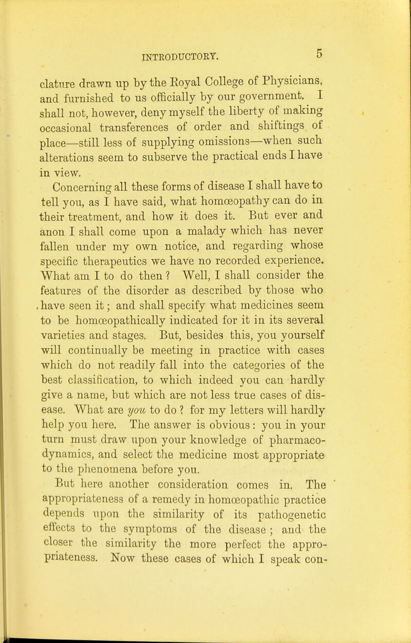 clatnre drawn up by the Royal College of Physicians, and furnished to us officially by our government. I shall not, however, deny myself the liberty of making occasional transferences of order and shiftings of place—still less of supplying omissions—when such alterations seem to subserve the practical ends I have in view. Concerning all these forms of disease I shall have to tell you, as I have said, what homoeopathy can do in their treatment, and how it does it. But ever and anon I shall come upon a malady which has never fallen under my own notice, and regarding whose specific therapeutics we have no recorded experience. What am I to do then ? Well, I shall consider the features of the disorder as described by those who .have seen it; and shall specify what medicines seem to be homoeopathically indicated for it in its several varieties and stages. But, besides this, you yourself will continually be meeting in practice with cases which do not readily fall into the categories of the best classification, to which indeed you can hardly give a name, but which are not less true cases of dis- ease. What are you to do ? for my letters will hardly help you here. The answer is obvious : you in your turn must draw upon your knowledge of pharmaco- dynamics, and select the medicine most appropriate to the plienomena before you. But here another consideration comes in. The appropriateness of a remedy in homoeopathic practice depends upon the similarity of its pathogenetic effects to the symptoms of the disease ; and the closer the similarity the more perfect the appro- priateness. Now these cases of which I speak con-