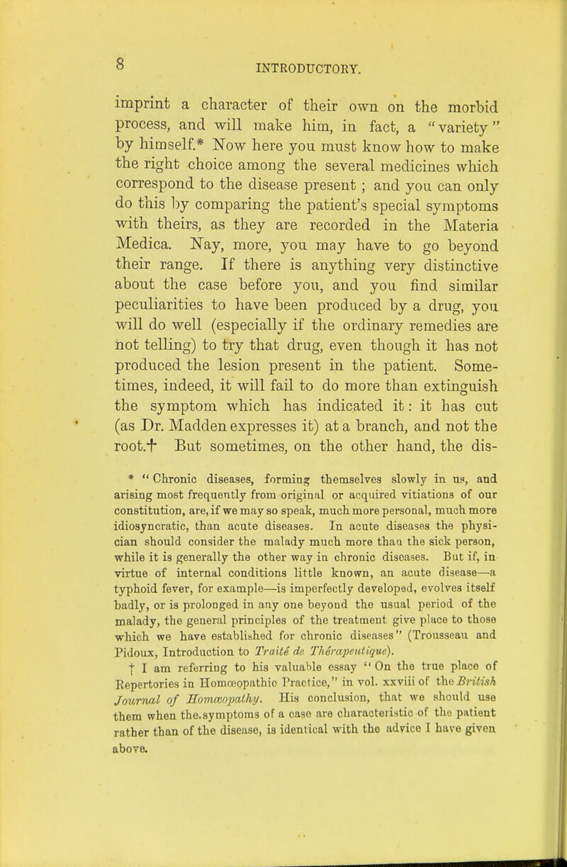 imprint a character of their own on the morbid process, and will make him, in fact, a variety by himself* Now here you must know how to make the right choice among the several medicines which correspond to the disease present ; and you can only do this by comparing the patient's special symptoms with theirs, as they are recorded in the Materia Medica. Nay, more, you may have to go beyond their range. If there is anything very distinctive about the case before you, and you find similar peculiarities to have been produced by a drug, you will do well (especially if the ordinary remedies are not telling) to try that drug, even though it has not produced the lesion present in the patient. Some- times, indeed, it will fail to do more than extinguish the symptom which has indicated it: it has cut (as Dr. Madden expresses it) at a branch, and not the root.■^ But sometimes, on the other hand, the dis- *  Chronic diseases, forming themselves slowly in us, and arising most frequently from original or acquired vitiations of our constitution, are, if we may so speak, much more personal, much more idiosyncratic, than acute diseases. In acute diseases the physi- cian should consider the malady much more thaa the sick person, while it is generally the other way in chronic diseases. But if, in virtue of internal conditions little known, an acute disease—a typhoid fever, for example—is imperfectly developed, evolves itself badly, or is prolonged in any one beyond the usual period of the malady, the general principles of the treatment give place to those which we have established for chronic diseases (Trousseau and Pidoux, Introduction to Traite da Thempeutiquc). I I am referring to his valuable essay On the true place of Kepertories in Homoeopathic Practice, in vol. xxviii of the British Joihrnal of Bomcao-pathy. His conclusion, that we should use them when the.symptoms of a case are characteristic of the patient rather than of the disease, is identical with the advice I have given above.