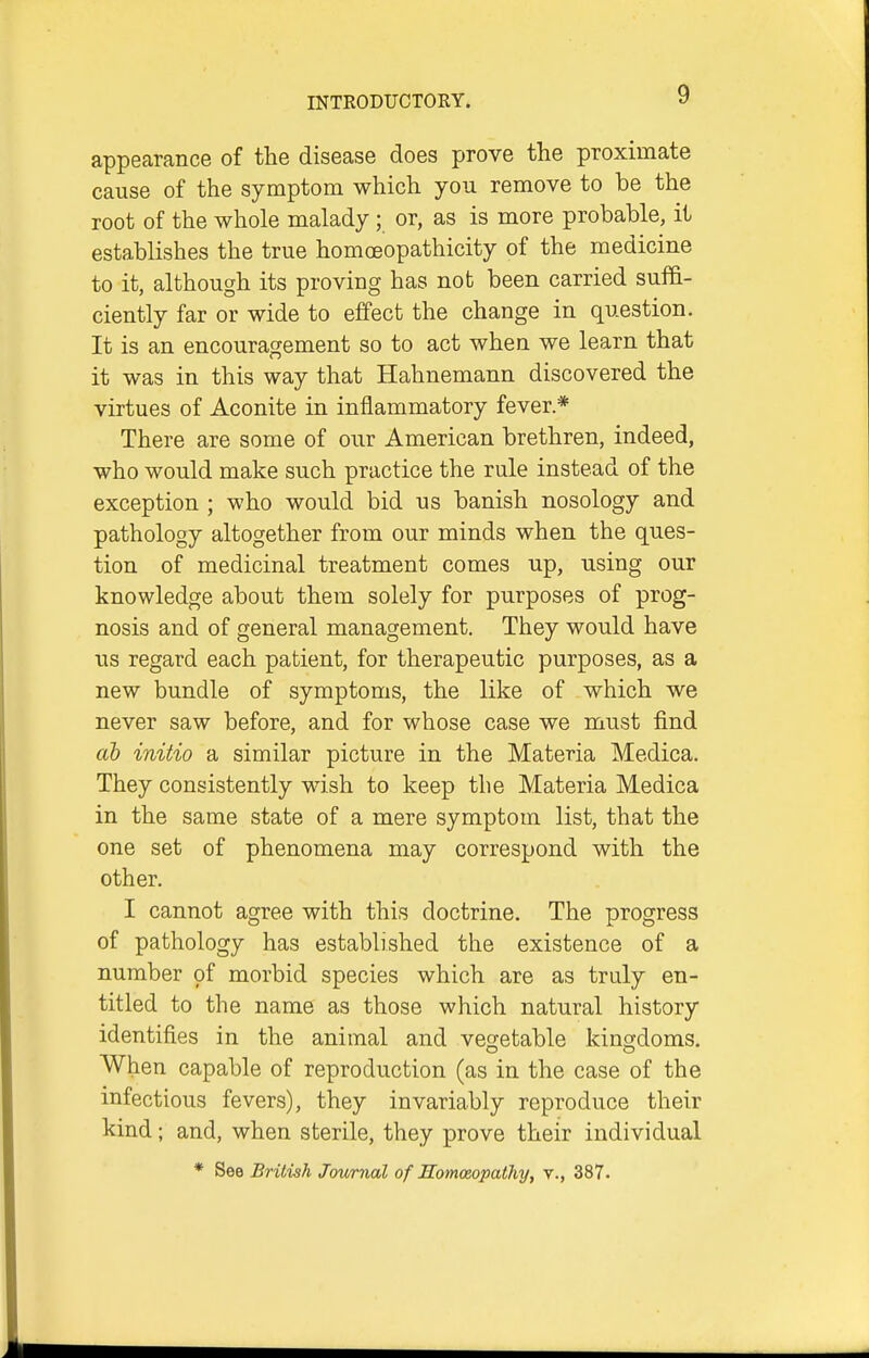 appearance of the disease does prove the proximate cause of the symptom which you remove to be the root of the whole malady; or, as is more probable, it establishes the true homoeopathicity of the medicine to it, although its proving has not been carried suffi- ciently far or wide to effect the change in question. It is an encouragement so to act when we learn that it was in this way that Hahnemann discovered the virtues of Aconite in inflammatory fever* There are some of our American brethren, indeed, who would make such practice the rule instead of the exception ; who would bid us banish nosology and pathology altogether from our minds when the ques- tion of medicinal treatment comes up, using our knowledge about them solely for purposes of prog- nosis and of general management. They would have us regard each patient, for therapeutic purposes, as a new bundle of symptoms, the like of which we never saw before, and for whose case we must find ab initio a similar picture in the Materia Medica. They consistently wish to keep the Materia Medica in the same state of a mere symptom list, that the one set of phenomena may correspond with the other. I cannot agree with this doctrine. The progress of pathology has established the existence of a number pf morbid species which are as truly en- titled to the name as those which natural history identifies in the animal and vegetable kingdoms, When capable of reproduction (as in the case of the infectious fevers), they invariably reproduce their kind; and, when sterile, they prove their individual * See British Journal of Homoeopathy, v., 387.