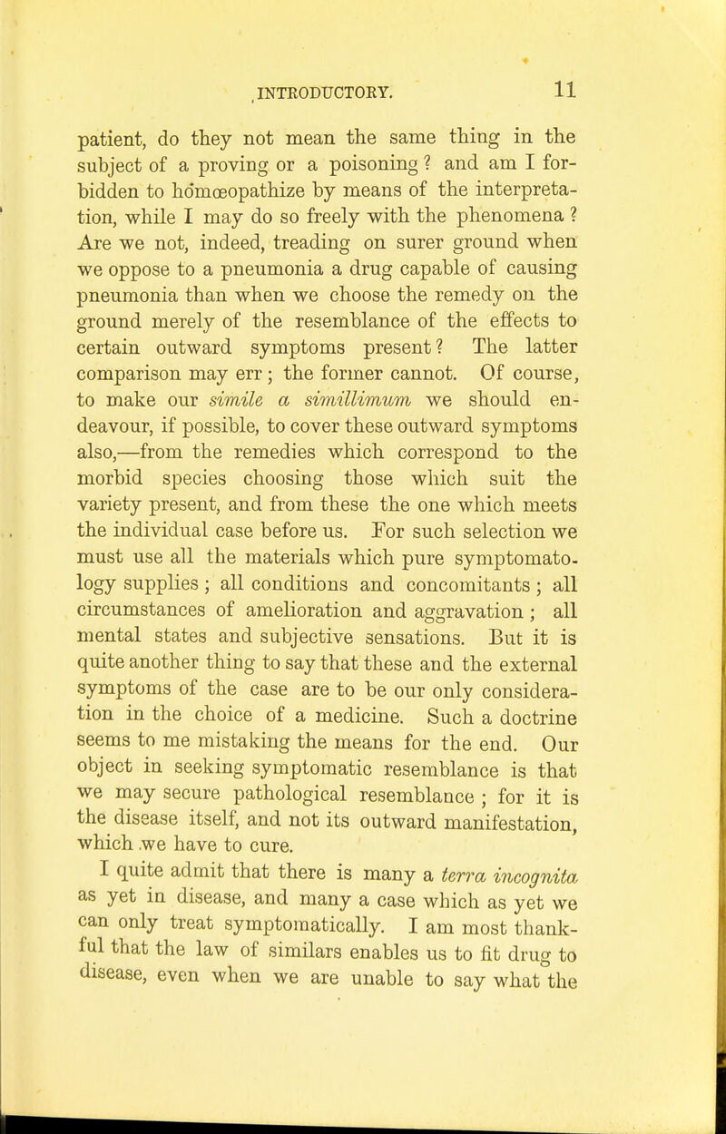 patient, do they not mean the same thing in the subject of a proving or a poisoning ? and am I for- bidden to hdmoeopathize by means of the interpreta- tion, while I may do so freely with the phenomena ? Are we not, indeed, treading on surer ground when we oppose to a pneumonia a drug capable of causing pneumonia than when we choose the remedy on the ground merely of the resemblance of the effects to certain outward symptoms present? The latter comparison may err ; the former cannot. Of course, to make our simile a simillimum we should en- deavour, if possible, to cover these outward symptoms also,—from the remedies which correspond to the morbid species choosing those which suit the variety present, and from these the one which meets the individual case before us. For such selection we must use all the materials which pure symptomato- logy supplies ; all conditions and concomitants ; all circumstances of amelioration and asfcjravation : all mental states and subjective sensations. But it is quite another thing to say that these and the external symptoms of the case are to be our only considera- tion in the choice of a medicine. Such a doctrine seems to me mistaking the means for the end. Our object in seeking symptomatic resemblance is that we may secure pathological resemblance ; for it is the disease itself, and not its outward manifestation, which we have to cure. I quite admit that there is many a terra incognita as yet in disease, and many a case which as yet we can only treat symptomatically. I am most thank- ful that the law of similars enables us to fit drug to disease, even when we are unable to say what the