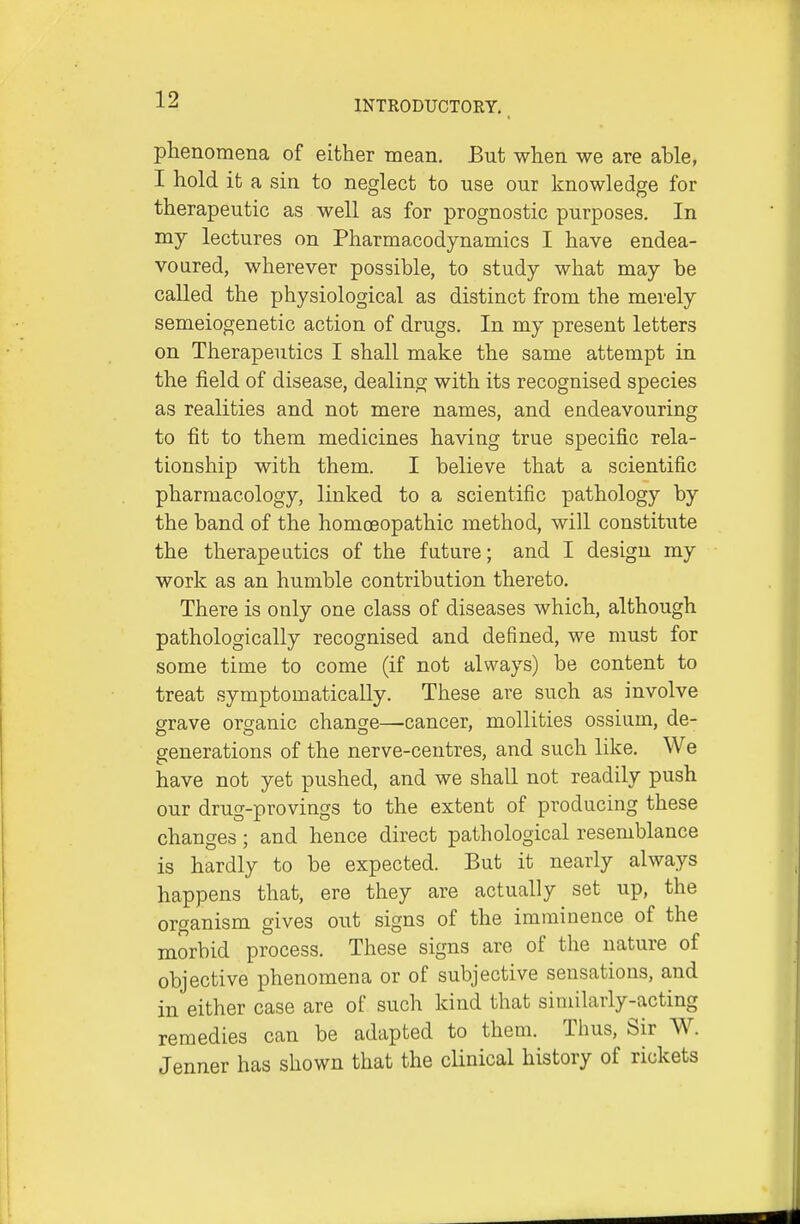 phenomena of either mean. But when we are able, I hold it a sin to neglect to use our knowledge for therapeutic as well as for prognostic purposes. In my lectures on Pharmacodynamics I have endea- voured, wherever possible, to study what may be called the physiological as distinct from the merely semeiogenetic action of drugs. In my present letters on Therapeutics I shall make the same attempt in the field of disease, dealing with its recognised species as realities and not mere names, and endeavouring to fit to them medicines having true specific rela- tionship with them. I believe that a scientific pharmacology, linked to a scientific pathology by the band of the homoeopathic method, will constitute the therapeutics of the future; and I design my work as an humble contribution thereto. There is only one class of diseases which, although pathologically recognised and defined, we must for some time to come (if not always) be content to treat symptomatically. These are such as involve grave organic change—cancer, mollities ossium, de- generations of the nerve-centres, and such like. We have not yet pushed, and we shall not readily push our drug-provings to the extent of producing these changes; and hence direct pathological resemblance is hardly to be expected. But it nearly always happens that, ere they are actually set up, the organism gives out signs of the imminence of the morbid process. These signs are of the nature of objective phenomena or of subjective sensations, and in either case are of such kind that similarly-acting remedies can be adapted to them. Thus, Sir W. Jenner has shown that the clinical history of rickets I