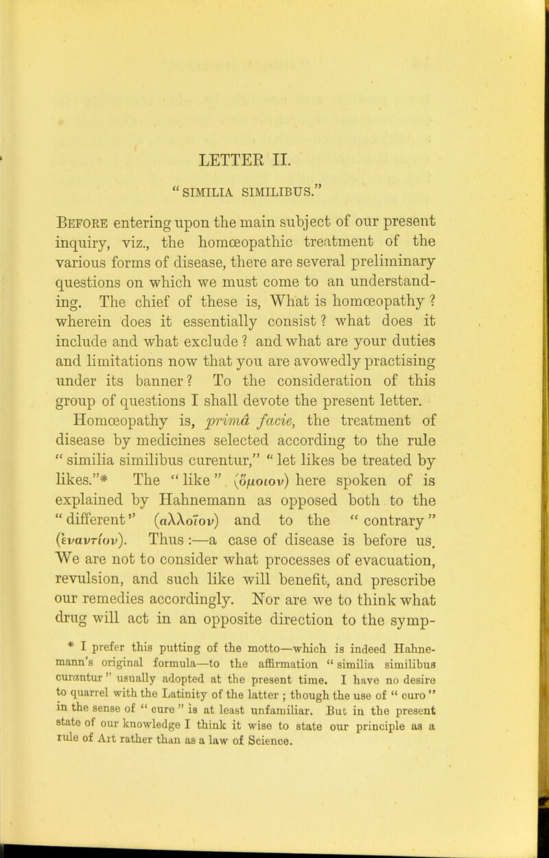 SIMILIA SIMILIBUS. Befoee entering upon the main subject of our present inquiry, viz., the homceopathic treatment of the various forms of disease, there are several preliminary questions on which we must come to an understand- ing. The chief of these is, What is homoeopathy ? wherein does it essentially consist ? what does it include and what exclude ? and what are your duties and limitations now that you are avowedly practising under its banner? To the consideration of this group of questions I shall devote the present letter. Homoeopathy is, prima facie, the treatment of disease by medicines selected according to the rule  similia similibus curentur,  let likes be treated by likes.* The like {ofioiov) here spoken of is explained by Hahnemann as opposed both to the  different (aXXoTov) and to the  contrary (cvavrtov). Thus:—a case of disease is before us. We are not to consider what processes of evacuation, revulsion, and such like will benefit, and prescribe our remedies accordingly. Nor are we to think what drug will act in an opposite direction to the symp- * I prefer this putting of the motto—which, is indeed Hahne- mann's original formula—to the affirmation  similia similibus curantur  usually adopted at the present time. I have no desire to quarrel with the Latinity of the latter ; though the use of  euro  in the sense of  cure  is at least unfamiliar. But in the present state of our knowledge I think it wise to state our principle as a rule of Alt rather than as a law of Science.