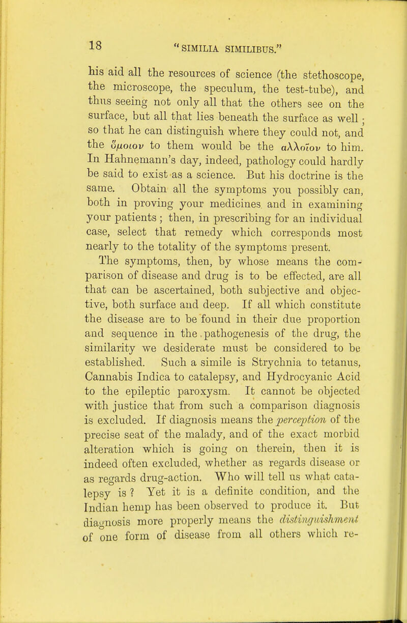 his aid all the resources of science (the stethoscope, the microscope, the speculum, the test-tube), and thus seeing not only all that the others see on the surface, but all that lies beneath the surface as well; so that he can distinguish where they could not, and the ofxoLov to them would be the aWoiov to him. In Hahnemann's day, indeed, pathology could hardly be said to exist as a science. But his doctrine is the same. Obtain all the symptoms you possibly can, both in proving your medicines and in examining your patients ; then, in prescribing for an individual case, select that remedy which corresponds most nearly to the totality of the symptoms present. The symptoms, then, by whose means the com- parison of disease and drug is to be effected, are all that can be ascertained, both subjective and objec- tive, both surface and deep. If all which constitute the disease are to be found in their due proportion and sequence in the. pathogenesis of the drug, the similarity we desiderate must be considered to be established. Such a simile is Strychnia to tetanus. Cannabis Indica to catalepsy, and Hydrocyanic Acid to the epileptic paroxysm. It cannot be objected with justice that from such a comparison diagnosis is excluded. If diagnosis means jperception of the precise seat of the malady, and of the exact morbid alteration which is going on therein, then it is indeed often excluded, whether as regards disease or as regards drug-action. Who will tell us what cata- lepsy is ? Yet it is a definite condition, and the Indian hemp has been observed to produce it. But dia'-nosis more properly means the distingidshnent of one form of disease from all others which re-