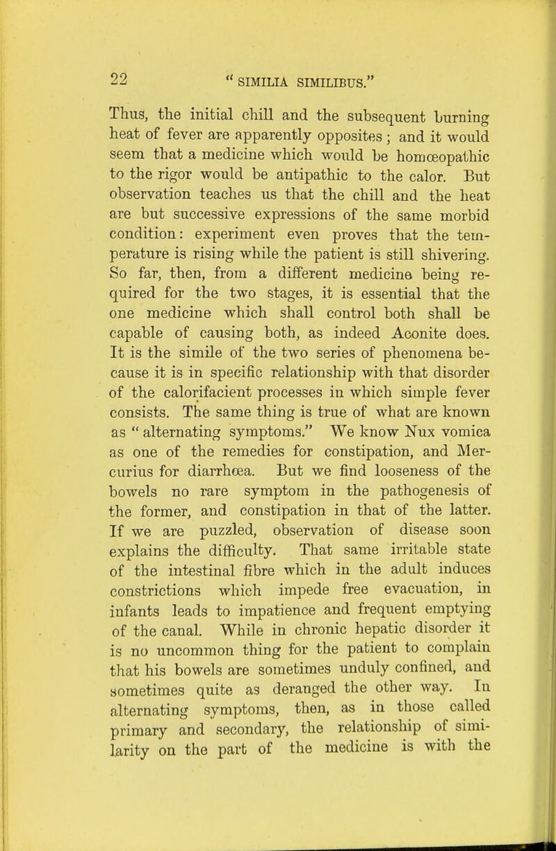 Thus, the initial chill and the subsequent burning heat of fever are apparently opposites ; and it would seem that a medicine which would be homoeopathic to the rigor would be antipathic to the calor. But observation teaches us that the chill and the heat are but successive expressions of the same morbid condition: experiment even proves that the tem- perature is rising while the patient is still shivering. So far, then, from a different medicine being re- quired for the two stages, it is essential that the one medicine which shall control both shall be capable of causing both, as indeed Aconite does. It is the simile of the two series of phenomena be- cause it is in specific relationship with that disorder of the calorifacient processes in which simple fever consists. The same thing is true of what are known as  alternating symptoms. We know Nux vomica as one of the remedies for constipation, and Mer- curius for diarrhoea. But we find looseness of the bowels no rare symptom in the pathogenesis of the former, and constipation in that of the latter. If we are puzzled, observation of disease soon explains the difficulty. That same irritable state of the intestinal fibre which in the adult induces constrictions which impede free evacuation, in infants leads to impatience and frequent emptying of the canal. While in chronic hepatic disorder it is no uncommon thing for the patient to complain that his bowels are sometimes unduly confined, and sometimes quite as deranged the other way. In alternating symptoms, then, as in those called primary and secondary, the relationship of simi- larity on the part of the medicine is with the