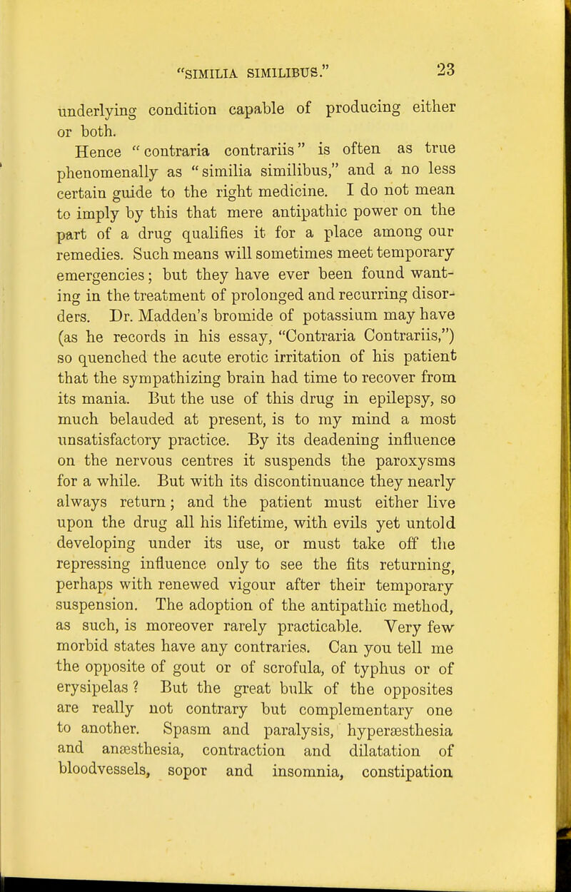 underlying condition capable of producing either or both. Hence  contraria contrariis is often as true phenomenally as similia similibus, and a no less certain guide to the right medicine. I do not mean to imply by this that mere antipathic power on the part of a drug qualifies it for a place among our remedies. Such means will sometimes meet temporary emergencies; but they have ever been found want- ing in the treatment of prolonged and recurring disor- ders. Dr. Madden's bromide of potassium may have (as he records in his essay, Contraria Contrariis,) so quenched the acute erotic irritation of his patient that the sympathizing brain had time to recover from its mania. But the use of this drug in epilepsy, so much belauded at present, is to my mind a most unsatisfactory practice. By its deadening influence on the nervous centres it suspends the paroxysms for a while. But with its discontinuance they nearly always return; and the patient must either live upon the drug all his lifetime, with evils yet untold developing under its use, or must take off tlie repressing influence only to see the fits returning, perhaps with renewed vigour after their temporary suspension. The adoption of the antipathic method, as such, is moreover rarely practicable. Very few morbid states have any contraries. Can you tell me the opposite of gout or of scrofula, of typhus or of erysipelas ? But the great bulk of the opposites are really not contrary but complementary one to another. Spasm and paralysis, hypertesthesia and ansesthesia, contraction and dilatation of bloodvessels, sopor and insomnia, constipation