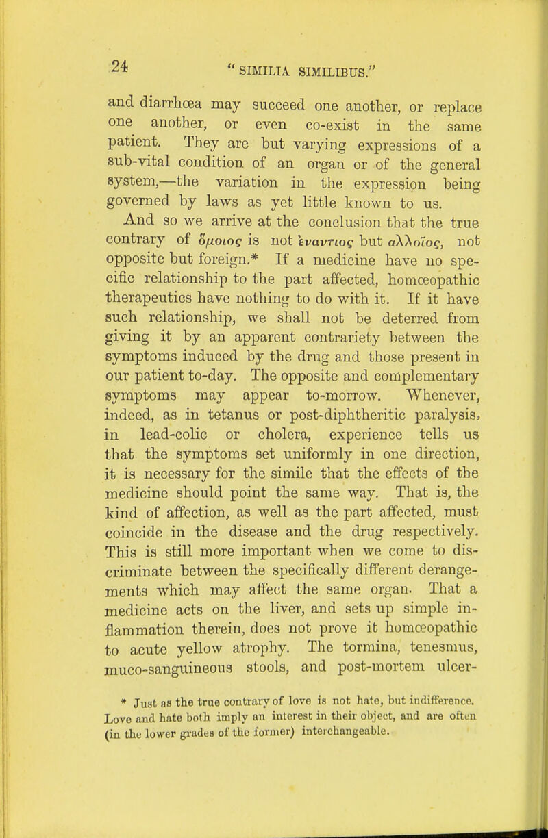 and diarrhcea may succeed one another, or replace one another, or even co-exist in the same patient. They are but varying expressions of a sub-vital condition of an organ or of the general system,—the variation in the expression being governed by laws as yet little known to us. And so we arrive at the conclusion that the true contrary of ojuoiog is not ivavnog but aWoTog, not opposite but foreign.* If a medicine have no spe- cific relationship to the part affected, homoeopathic therapeutics have nothing to do with it. If it have such relationship, we shall not be deterred from giving it by an apparent contrariety between the symptoms induced by the drug and those present in our patient to-day. The opposite and complementary symptoms may appear to-morrow. Whenever, indeed, as in tetanus or post-diphtheritic paralysis, in lead-colic or cholera, experience tells us that the symptoms set uniformly in one direction, it is necessary for the simile that the effects of the medicine should point the same way. That is, the kind of affection, as well as the part affected, must coincide in the disease and the drug respectively. This is still more important when we come to dis- criminate between the specifically different derange- ments which may affect the same organ. That a medicine acts on the liver, and sets up simple in- flammation therein, does not prove it homoeopathic to acute yellow atrophy. The tormina, tenesnnis, inuco-sanguineous stools, and post-mortem ulcer- * Just as the true contrary of love is not hate, but indifference. Love and hato both imply an interest in their object, and are often (in the lower gi-ades of the former) interchangeable.