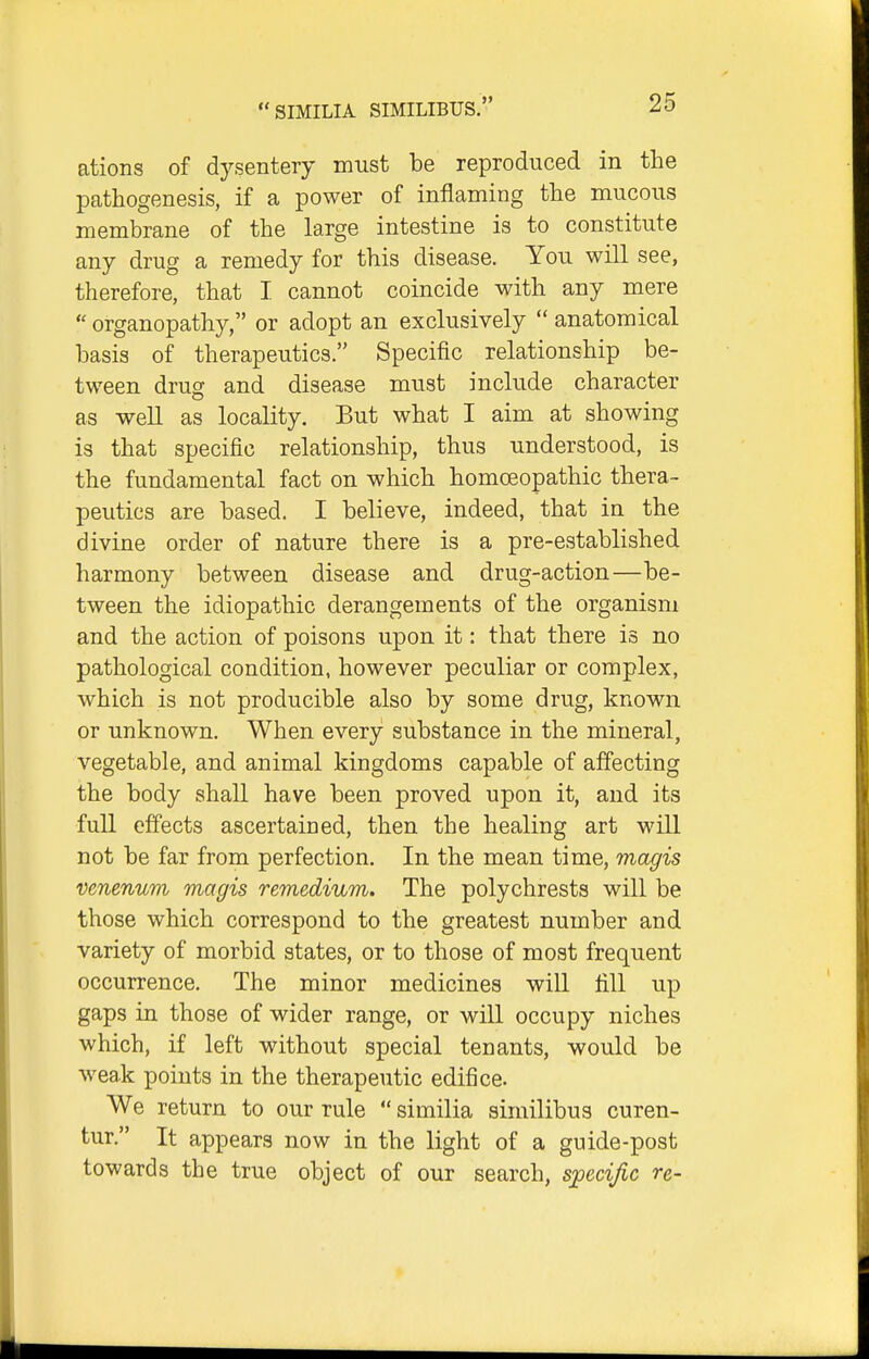 ations of dysentery must be reproduced in the pcathogenesis, if a power of inflaming the mucous membrane of the large intestine is to constitute any drug a remedy for this disease. You will see, therefore, that I cannot coincide with any mere  organopathy, or adopt an exclusively  anatomical basis of therapeutics. Specific relationship be- tween drug and disease must include character as well as locality. But what I aim at showing is that specific relationship, thus understood, is the fundamental fact on which homoeopathic thera- peutics are based. I believe, indeed, that in the divine order of nature there is a pre-established harmony between disease and drug-action—be- tween the idiopathic derangements of the organism and the action of poisons upon it: that there is no pathological condition, however peculiar or complex, which is not producible also by some drug, known or unknown. When every substance in the mineral, vegetable, and animal kingdoms capable of affecting the body shall have been proved upon it, and its full effects ascertained, then the healing art will not be far from perfection. In the mean time, magis venenum magis remedium. The polychrests will be those which correspond to the greatest number and variety of morbid states, or to those of most frequent occurrence. The minor medicines will fill up gaps in those of wider range, or will occupy niches which, if left without special tenants, would be weak points in the therapeutic edifice. We return to our rule  similia similibus curen- tur. It appears now in the light of a guide-post towards the true object of our search, sjpecijic re-